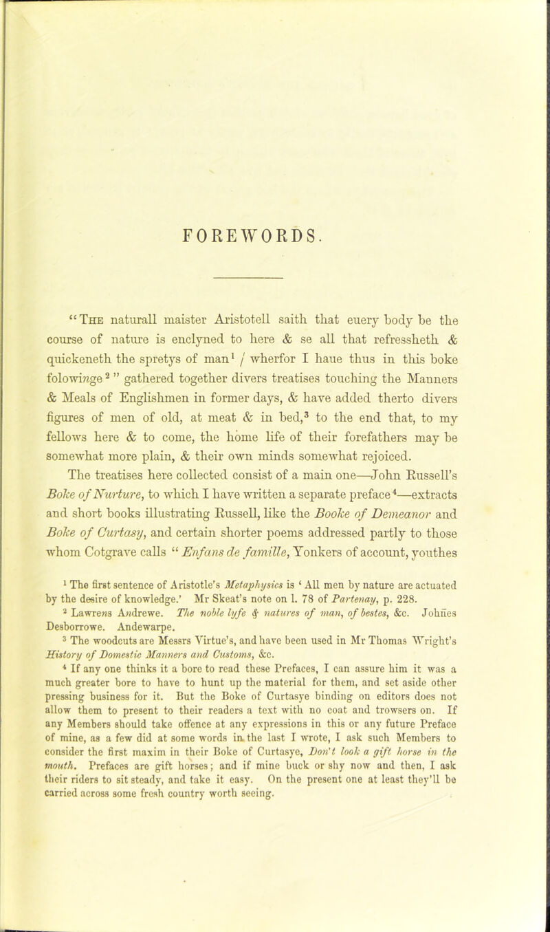 FOREWORDS. “The natural! maister Aristotell saith that euery body be the course of nature is enclyned to here & se all that refressheth & quickeneth the spretys of man ^ / wherfor I haue thus in this boke folowirage ^ ” gathered together divers treatises touching the Manners & Meals of Englishmen in former days, & have added therto divers figures of men of old, at meat & in bed,* to the end that, to my fellows here & to come, the home life of their forefathers may be somewhat more plain, & their own minds somewhat rejoiced. The treatises here collected consist of a main one—John Eussell’s Bolce of Nurture, to which I have written a separate preface'*—extracts and short books illustrating Eussell, like the BooJce of Demeanor and Boke of Curtasy, and certain shorter poems addressed partly to those whom Cotgrave calls “ Enfans de famille, Yonkers of account, youthes 1 The first sentence of Aristotle’s Metaphysics is ‘ All men by nature are actuated by the desire of knowledge.’ Mr Skeat’s note on 1. 78 of Partenay, p. 228. Lawrens Awdrewe. The noble lyfe natures of man, ofbestes. See. Johfies Desborrowe. Andewarpe, ® The woodcuts are Messrs Virtue’s, and have been used in Mr Thomas Wright’s History of Bomestic Manners and Customs, &c. ^ If any one thinks it a bore to read these Prefaces, I can assure bira it was a much greater bore to have to hunt up the material for them, and set aside other pressing business for it. But the Boke of Curtasye binding on editors does not allow them to present to their readers a text with no coat and trowsers on. If any Members should take offence at any expressions in this or any future Preface of mine, as a few did at some words iix the last I wrote, I ask such Members to consider the first maxim in their Boke of Curtasye, Don't look a gift horse in the mouth. Prefaces are gift horses; and if mine buck or shy now and then, I ask their riders to sit steady, and take it easy. On the pre.sent one at least they’ll be carried across some fresh country worth seeing.