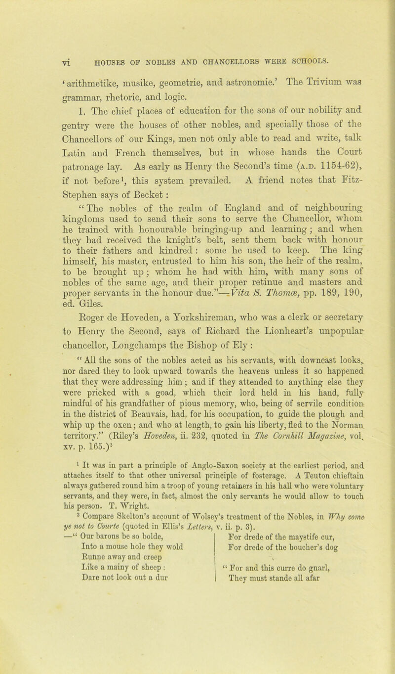 HOUSES OF NOBLES AND CHANCELLORS WERE SCHOOLS. ‘ arithmetike, musike, geometrie, and astronomie.’ The Trivium was grammar, rhetoric, and logic. 1. The chief places of education for the sons of our nobility and gentry Avere the houses of other nobles, and specially those of the Chancellors of our Kings, men not only able to read and Avrite, talk Latin and French themselves, but in whose hands the Court patronage lay. As early as Henry the Second’s time (a.d. 1154-62), if not before*, this system prevailed. A friend notes that Fitz- Stephen says of Becket: “The nobles of the realm of England and of neighbouring kingdoms used to send their sons to serve the Chancellor, Avhom he trained AAuth honourable bringing-up and learning; and when they had received the knight’s belt, sent them back Anth honour to their fathers and Idndred : some he used to keep. The king himself, his master, entrusted to him his son, the heir of the realm, to be brought up; whom he had Avith him, with many sons of nobles of the same age, and their proper retinue and masters and proper servants in the honour due.”—S. Thomoe, pp. 189, 190, ed. Giles. Roger de Hoveden, a Yorkshireman, Avho was a clerk or secretary to Henry the Second, says of Richard the Lionheart’s unpopular chancellor, Longchamps the Bishop of Ely : “ All the sons of the nobles acted as his servants, with downcast looks, nor dared they to look upward towards the heavens unless it so happened that they were addressing him ; and if they attended to anytliing else they were pricked with a goad, whieh their lord held m his hand, fully mindful of his grandfather of pious memory, who, being of servile condition in the distriet of Beauvais, had, for his occupation, to guide the plough and whip up the oxen; and who at length, to gain his liberty, fled to the Norman territory.” (Riley’s Hoveden, ii. 232, quoted iu The Cornhill Magazine, vol. XV. p. 165.)'^ 1 It was in part a principle of Anglo-Saxon society at the earliest period, and attaches itself to that other universal principle of fosterage. A Teuton chieftain always gathered round him a troop of young retainers in his hall who were voluntary servants, and they were, in fact, almost the only servants he would alloAv to touch his person. T. Wright. 2 Compare Skelton’s account of Wolsey’s treatment of the Nobles, in Why come ye not to Coiirte (quoted in Ellis’s Letters, v. ii. p. 3). -“ Our barons he so bolde, Into a mouse hole they wold Runne away and creep Like a mainy of sheep : Dare not look out a dur For drede of the maystife cur. For drede of the boucher’s dog “ For and this curre do gnarl. They must stande all afar