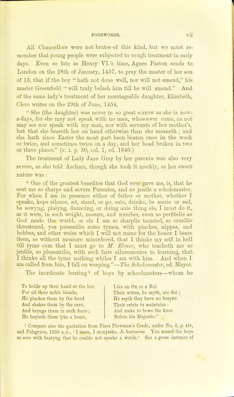 All Chancellors were not brutes-of this kind, but we must re- member that yoimg people were subjected to rough treatment-in early days. Even so late as Henry VI.’s time, Agnes Paston sends to London on the 28th of January, 1457, to pray the master of her son of 15, that if the boy “hath not done well, nor will not amend,” his master Greenfield “ will truly belash. him till he will amend.” And of the same lady’s treatment of her marriageable daughter, Elizabeth, Clere writes on the 29th of June, 1454, “ She (the daughter) was never in so great sorrow as she is now- a-days, for she may not speak with no man, whosoever come, ne not may see nor speak with my man, nor with servants of her mother’s, but that she beareth her on hand otherwise than she meaneth; and she hath since Easter the most part been beaten once in the week or twice, and sometimes twice on a day, and her head broken in two or three places.” (v. i. p. 50, col. 1, ed. 1840.) The treatment of Lady Jane Grey by her parents was also very severe, as she told Ascham, though she took it meekly, as her sweet nature was : “ One of the greatest benefites that God ever gave me, is, that he sent me so sharpe and severe Parentes, and so jentle a scholemaster. For when I am in presence either of father or mother, whether I speake, kepe silence, sit, stand, or go, eate, drinke, be merie or sad, be sewyng, plaiyng, dauncing, or doing anie thing els, I must do it, as it were, in socb weight, mesure, and number, even so perfitelie as God made the world, or els I am so sharplie taunted, so cruellie threatened, yea presentlie some tymes, with pinches, nippes, and bobbes, and other waies which I will not name for the honor I beare them, so without measure misordered, that I thinke my self in hell till tyme cum that I must go to M. Elmer, who teacheth me so jentlie, so pleasantlie, with soch faire allurementes to learning, that I thinke all the tyme nothing whiles I am with him. And when I am called from him, I fall on weeping.”—The Scholemaster, ed. Mayor. The inordinate beating ^ of boys by schoolmasters—whom he To holde up their hand at the bar. For all their noble blonde. He pluckes them by the hood And shakes them by the eare, And bryngs them in such feare ; He bayteth them tyke a beare, Like an Ox or a Bui. Their wittes, he sayth, are dul; He sayth they have no brayne Their estate to maintaine; And make to bowe the knee Before his Majestie.” ^ Compare also the quotation from Piers Plowman’s Crede, under No. 5, p. xlv, and Palsgrave, 1530 a.d., ‘ I mase, I stonysshe, Je beslourne. You mased the boye so sore with beatyng that he coulde not speake a worde.’ See a gross instance of