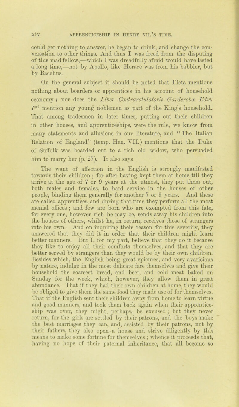 could get nothing to answer, he began to drink, and change the con- versation to other things. And thus I was freed from the disputing of tliis mad follow,—which I was dreadfuU}'^ afraid woidd have lasted a long time,—not by Apollo, like Horace was from liis babbler, but by Bacchus. On the general subject it should be noted that Fleta mentions nothing about boarders or apprentices in his account of household economy ; nor does the Liber Gontrarotulatoris Garderobce Edw. mention any young noblemen as part of the King’s household- That among tradesmen in later times, putting out their children in other houses, and apprenticeships, were the rule, we know from many statements and allusions in our literature, and “ The Italian Eelation of England” (temp. Hen. VII.) mentions that the Duke of Suffolk was boarded out to a rich old widoAv, who persuaded liim to marry her (p. 27). It also says The want of affection in the English is strongly manifested towards their children; for after having kept them at home till they arrive at the age of 7 or 9 years at the utmost, they put them out, both males and females, to hard service in the houses of other people, binding them generally for another 7 or 9 years. And these are called apprentices, and during that time they perform all the most menial offices ; and few are born who are exempted from this fate, for every one, however rich he may be, sends away his children into the houses of others, whilst he, in return, receives those of strangers into his own. And on inquiring their reason for this severity, they answered that they did it in order that their children might learn better manners. But I, for my part, believe that they do it because they like to enjoy all their comforts themselves, and that they are better served by strangers than they would be by their o^vn children. Besides which, the English being great epicures, and very avaricious by nature, indulge in the most delicate fare themselves and give their household the coarsest bread, and beer, and cold meat baked on Sunday for the week, which, however, they allow them in great abundance. That if they had their own children at home, they would be obliged to give them the same food they made use of for themselves. I'liat if the English sent their children away from liome to learn virtue and good manners, and took them back again when their apprentice- ship was over, they might, perhaps, be excused; but they never return, for the girls are settled by their patrons, and the boys make the best marriages they can, and, assisted by their patrons, not by their fathers, tliey also open a house and strive diligently by this means to make some fortune for themselves ; whence it proceeds that, having no liope of their paternal inheritance, that all become so