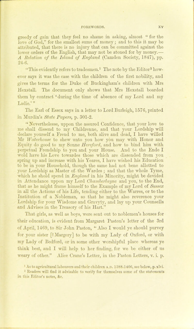 greedy of gain that they feel no shame in asking, almost “ for the love of God,” for the smallest sums of money; and to this it may be attributed, that there is no injury that can be committed against the lower orders of the English, that may not be atoned for by money.— A Relation of the Island of England (Camden Society, 1847), pp. 24-6. “Tills evidently refers to tradesmen.* The note by the Editor^ how- ever says it was the case with the children of the first nobility, and gives the terms for the Duke of Buckingham’s cliildren with Mrs Hexstall. The document only shows that Mrs Hexstall boarded them by contract ‘ during the time of absence of my Lord and my Ladie.’ ” The Earl of Essex says in a letter to Lord Burleigh, 1576, printed in Murdin’s State Papers, p. 301-2. “ Jleverthelesse, uppon the assured Confidence, that your love to me shall dissend to my Childrenne, and that your Lordship will declare yourself a Freud to me, both alive and dead, I have willed j\Ir Waterhouse to shew unto you how you may with Honor and Equity do good to my Sonne Hereford, and how to bind him with lierpetual Erendship to you and your House. And to the Ende I wold have Iris Love towardes those which are dissended from you spring up and increase with his Yeares, I have wished his Education to be in your Household, though the same had not bene allotted to your Lordship as Master of the Wardes ; and that the whole Tyme, which he shold spend in England in his Minority, might be devided in Attendance uppon my Lord Chamherlayne and you, to the End, that as he might frame himself to the Example of my Lord of Sussex in all the Actions of his Life, tending either to the Warres, or to the Institution of a Hobleman, so that he might also reverence your Lordship for your ^Yisdome and Gravyty, and lay up your Counsells and Advises in the Treasory of his Hart.” That girls, as well as boys, were sent out to noblemen’s houses for their education, is evident from Margaret Paston’s letter of the 3rd of April, 1469, to Sir John Paston, “Also I would ye should purvey for yo\ir sister [1 Margery] to be with my Lady of Oxford, or with my Lady of Bedford, or in some other worshipful place whereas ye think best, and I will help to her finding, for Ave be either of us AA-eary of other.” Alice Crane’s Letter, in tlie Paston Letters, v. i. p. ' As to agricultural labourers aiul their children a.d. 1388-140(3, sec beloAV, p.xlvi. ^ Readers will find it advisable to verify for themselves some of the statements in this Editor’s notes, &c.