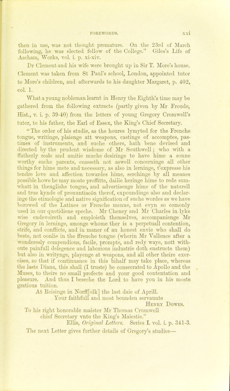 then ill use, was not tliought premature. On tlie 23rd of ]NIarch following, he was elected fellow of the College.” Giles’s Life of Ascham, Works, vol. i. p. xi-xiv. Dr Clement and his wife were brought up in Sir T. More’s house. Clement was taken from St Paul’s school, London, appointed tutor to More’s children, and afterwards to his daughter Margaret, p. 402, col. 1. What a young nobleman learnt in Henry the Eighth’s time may he gathered from the following extracts (partly given by ]\Ir Eroude, Hist., V. i. p. 39-40) from the letters of young Gregory Cromwell’s tutor, to his father, the Earl of Essex, the King’s Chief Secretary. “ The order of his studie, as the houres lymyted for the Erenche tongue, Avritinge, plaienge att weapons, castinge of accomptes, pas- times of instruments, and suche others, hath bene devised and directed by the prudent Avisdome of Mr SouthAvell; Avho Avith a ffatherly zeale and amitie muche desiringe to have hime a sonne Avorthy suche parents, ceasseth not aswell concerninge all other things for hime mete and necessary, as also in lerninge, t’expresse his tendre love and affection toAvardes hime, serchinge by all meanes possible hoAve he may moste proffitte, dailie heringe hime to rede sum- Avhatt in thenglishe tongue, and advertisenge hime of the naturell and true kynde of pronuntiacon therof, expoundinge also and declar- inge the etimologie and native signification of suche Avordes as we have boroAved of the Latines or Erenche menne, not e\yn so comonly used in our quotidiene speche. Mr Cheney and IVIr Charles in lyke Avise endevoireth and emploieth themselves, accompanienge Mr Gregory in lerninge, amonge Avhome ther is a perpetual! contention, strife, and conflicte, and in maner of an honest eiiAue Avho sbaU do beste, not oonlie in the ffrenche tongue (Avherin Mr Vallence after a Avonderesly compendious, facile, prompte, and redy waye, nott Avith- oute painfull delegence and laborious industrie doth enstructe them) but also in Avritynge, playenge at Aveapons, and all other theire exer- cises, so that if continuance in this bihalf may take place, Avhereas the laste Diana, this shall (I truste) be consecrated to Apollo and the Muses, to theire no small profecte and your good contentation and ])leasure. And thus I beseche the Lord to have you in his moste gratious tuition. At Peisinge in Korff[olk] the last dale of April! Your faithfull and most bounden servaunte Henry Dowes. To his right honorable maister jMr Thoinas CruniAvell chief Secretary vnto the King’s Maiestie.” Ellis, Original Letters. Series I. vo! i. p. 341-3. The next Letter gives further details of Gregory’s studies—