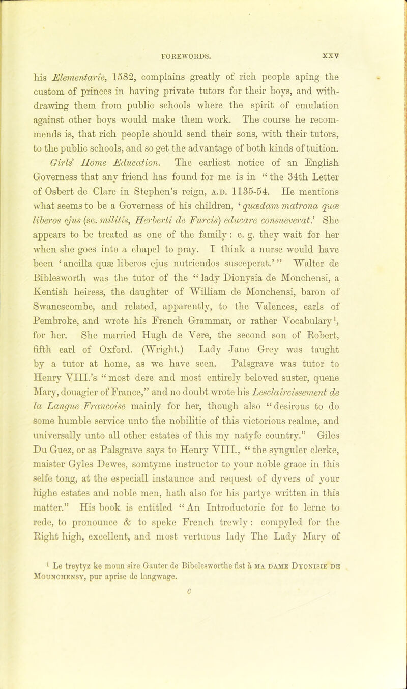 liis Elementarie, 1582, complains greatly of rich, people aping the custom of princes in having private tutors for their boys, and with- draAving them from public schools where the spirit of emulation against other boys would make them work. The course he recom- mends is, that rich people should send their sons, Avith their tutors, to the public schools, and so get the advantage of both kinds of tuition. Girls' Home Education. The earliest notice of an English Governess that any friend has found for me is in “ the 34th Letter of Osbert de Clare in Stephen’s reign, a.d. 1135-54. He mentions Avhat seems to be a Governess of his children, ‘ qucedam matrona quce liberos ejus (sc. militis, Herherti de Furcis) educare consueveratShe appears to be treated as one of the family: e. g. they wait for her when she goes into a chapel to pray. I think a nurse would have been ‘ ancilla quae liberos ejus nutriendos susceperat.’” Walter de Biblesworth Avas the tutor of the “ lady Dionysia de Monchensi, a Kentish heiress, the daughter of William de Monchensi, baron of Swanescombe, and related, apparently, to the Valences, earls of Pembroke, and wrote his French Grammar, or rather Vocabulary', for her. She married Hugh de Vere, the second son of Eobert, fifth earl of Oxford. (Wright.) Lady Jane Grey was taught by a tutor at home, as we have seen. Palsgrave Avas tutor to Henry VIII.’s “ most dere and most entirely beloved suster, quene Mary, douagier of France,” and no doubt AAU’ote his Lesdaircissement de la Langtie Francoise mainly for her, though also “ desirous to do some humble service unto the nobilitie of this victorious realme, and universally unto all other estates of this my natyfe coimtry.” Giles Du Guez, or as Palsgrave says to Henry VIII., “ the synguler clerke, maister Gyles DeAA'es, somtyme instructor to your noble grace in this selfe tong, at the especiall instaunce and request of dyvers of your highe estates and noble men, hath also for his partye Avritten in this matter.” His book is entitled “ An Introductorie for to lerne to rede, to pronounce & to speke French trcAvly: compyled for the Eight high, excellent, and most vertuous lady The Lady Mary of '■ Le treytyz ke moun sire Oauter de Bibelesworthe fist a ma dame Dyonisie de Mounchensy, pur aprise de langwage. C