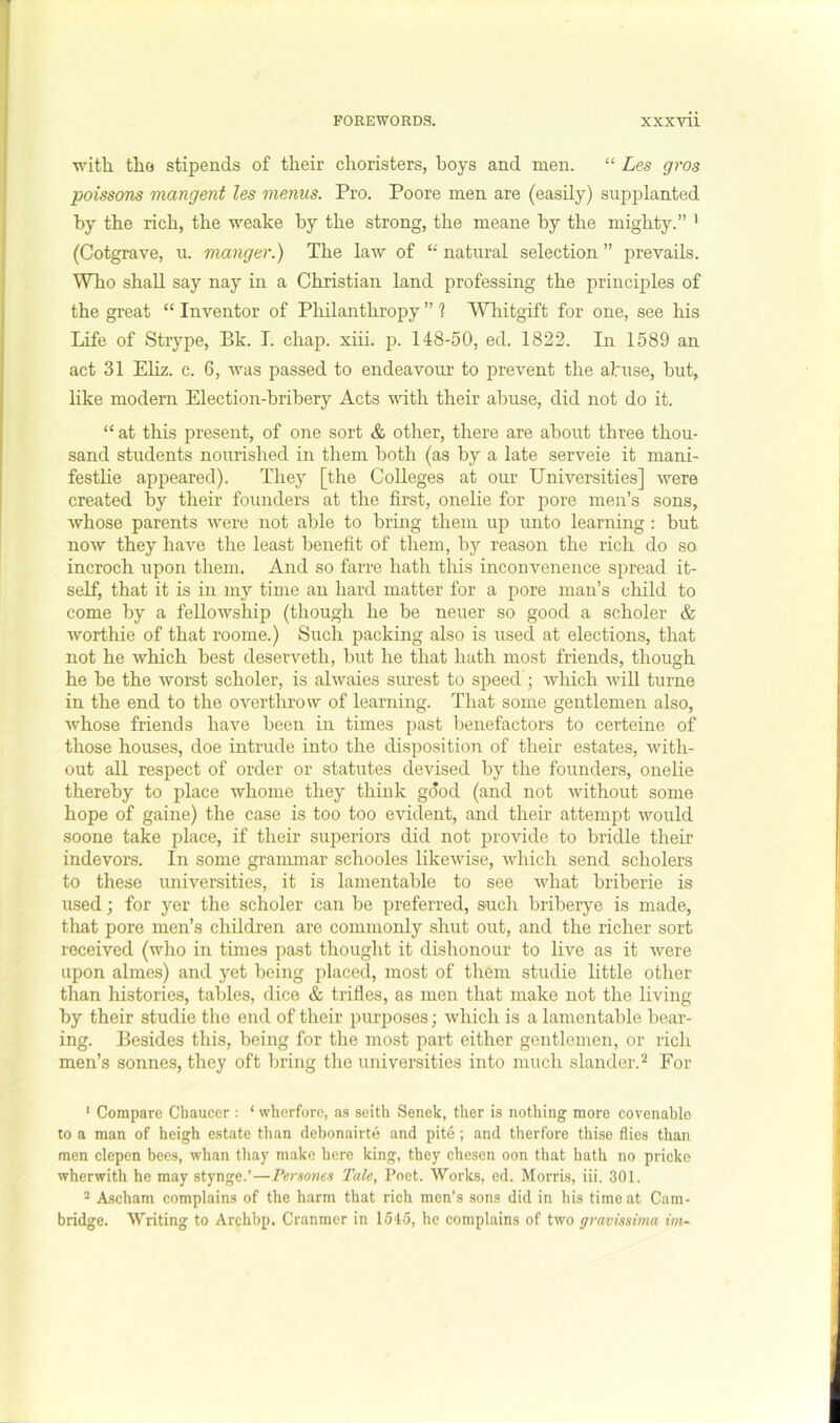 with, tho stipends of their choristers, hoys and men. “ Les gros poissom mangent les menus. Pro. Poore men are (easily) supplanted by the rich, the weake by the strong, the meane by the mighty.” • (Cotgrave, u. manger.) The law of natural selection ” prevails. Who shall say nay in a Christian land professing the principles of the great “ Inventor of Philanthropy ” 1 Wliitgift for one, see his Life of Strype, Bk. I. chap. xiii. p. 148-50, ed. 1822. In 1589 an act 31 Ehz. c. 6, was passed to endeavour to prevent the abuse, hut, like modern Election-bribery Acts with their abuse, did not do it. “ at this present, of one sort & other, there are about three thou- sand students nourished in them both (as by a late serveie it mani- festhe appeared). They [the Colleges at our Universities] were created by theh founders at the first, onelie for pore men’s sons, Avhose parents Avere not able to bring them up unto learning : but noAV they haA^e the least benefit of them, by reason the rich do so incroch upon them. And so farre hath this inconvenence spread it- self, that it is in my time an hard matter for a pore man’s child to come by a fellowship (though he he neuer so good a scholer & worthie of that roome.) Such packing also is used at elections, that not he which best deserveth, hut he that hath most friends, though he he the worst scholer, is ahvaies surest to speed; which AviU turne in the end to the overthrow of learning. That some gentlemen also, Avhose friends have been in times past benefactors to certeine of those houses, doe intrude into the disposition of their estates, Avith- out all respect of order or statutes devised by the founders, onelie thereby to place whome they think good (and not without some hope of gaine) the case is too too evident, and their attempt Avould soone take place, if their superiors did not provide to bridle their indevors. In some grammar schooles likeAvise, Avhich send scholers to these universities, it is lamentable to see AAdiat hriberie is used; for yer the scholer can be preferred, sucli hriherye is made, that pore men’s children are commonly shut out, and the richer sort received (avIio in times past thought it dishonour to hve as it Avere upon almes) and yet being placed, most of them studie httle other than histories, tables, dice & trifles, as men that make not the living by their studie the end of their purposes; Avhich is a lamentable hear- ing. Besides this, being for the most part either gentlemen, or ricli men’s sonnes, they oft bring the universities into much slander.^ For ' Compare Chaucer : ‘ wherfore, as seith Senek, ther is nothing more covenablo to a man of heigh estate than debonairte and pite ; and therfore thise flies than men clepen bees, whan thay make here king, they chesen oon that hath no pricke wherwith he may stynge.’—Persones Tale, Poet. Works, ed. Morris, iii. 301. * Ascham complains of the harm that rich men’s .sons did in his time at Cam- bridge. Writing to Archbp. Cranmer in 1545, he complains of two gravissima im~