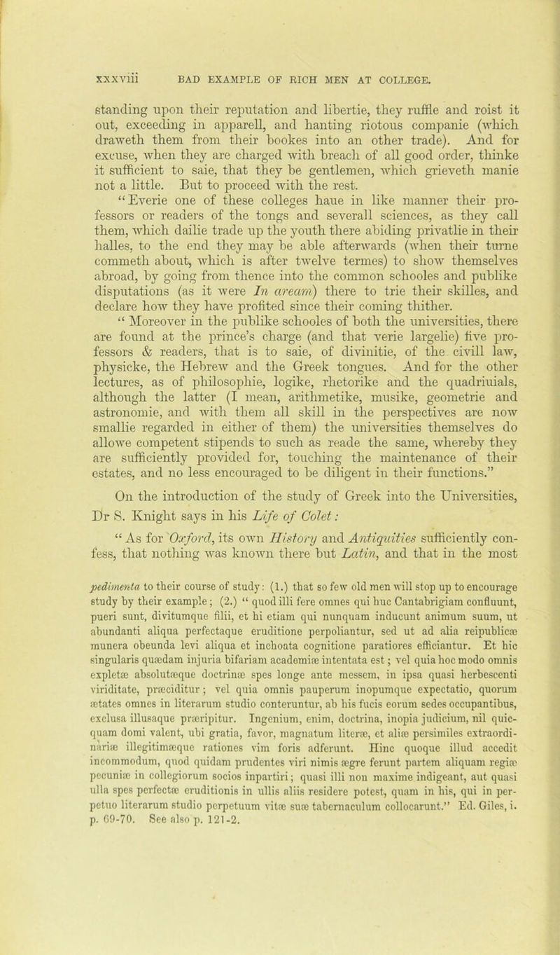 standing upon tlieir reputation and libertie, they ruffle and roist it out, exceeding in apparell, and banting riotous companie (which draweth them from their hookes into an other trade). And for excuse, when they are charged with breacli of all good order, thinke it sufficient to saie, that they be gentlemen, which grieveth manie not a little. But to proceed with the rest. “Everie one of these colleges haue in like manner their pro- fessors or readers of the tongs and severall sciences, as they caU them, which dailie trade up the youth there abiding privatlie in their halles, to the end they may be able afterwards (when their turne commeth about, which is after twelve termes) to show themselves abroad, by going from thence into the common schooles and publike disputations (as it were In aream) there to trie their skilles, and declare how they have profited since their coming tliither. “ Moreover in the publike schooles of both the universities, there are found at the prince’s charge (and that verie largelie) five pro- fessors & readers, that is to saie, of divinitie, of the cmll law, physicke, the Hebrew and the Greek tongues. And for the other lectures, as of philosophie, logike, rhetorike and the c[uadriuials, although the latter (I mean, arithmetike, musike, geometrie and astronomie, and Avitli them all skill in the perspectives are now smallie regarded in either of them) the universities themselves do alio we competent stipends to such as reade the same, whereby they are sufficiently provided for, touching the maintenance of their estates, and no less encouraged to be dihgent in their functions.” On the introduction of the study of Greek into the Universities, Dr S. Knight says in his Life of Colet: “ As for Oxford, its own History and Antiquities sufficiently con- fess, that nothing was known there but Latin, and that in the most pedimerda to tlieir course of study: (1.) that so few old men will stop up to encourage study by their example; (2.) “ quod illi fere omnes qui hue Cantahrigiam confluunt, pueri sunt, divitumque filii, et hi etiam qui nunquam inducunt animum suum, ut ahundanti aliqua perfectaque eruditione perpoliantur, sed ut ad alia reipublicm munera obeunda levi aliqua et inchoata cognitione paratiores efficiantur. Et hie singularis quaidam injuria bifariam academic intentata est; vel quia hoc modo omnis explette absolutoeque doctrinte spes longe ante messem, in ipsa quasi herbescenti viriditate, prmciditur; vel quia omnis pauperum inopumque expectatio, quorum setates omnes in literarum studio conteruntur, ah his fucis eorum sedes occupantibus, exclusa illusaque prmripitur. Ingenium, enim, doctrina, inopia judicium, nil quic- quam domi valent, ubi gratia, favor, magnatum literm, et alim persimiles extraordi- narife illegitimseque rationes vim foris adferunt. Ilinc quoque illud accedit incommodum, quod quidam prudentes viri nimis negre ferunt partem aliquam regitc pccunice in collegiorum socios inpartiri; quasi illi non maxime indigeant, aut quasi ulla spes perfects eruditionis in ullis aliis residere potest, quara in his, qui in per- petuo literarum studio perpetuum vitre sure taheniaculum collocarunt.” Ed. Giles, i. p. 69-70. See also p. 121-2.