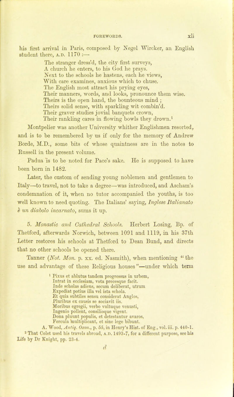 r FOREWORDS. xli his first arrival in Paris, composed by I^egel Wircker, an EngUsh student there, a.d. 1170 :— The stranger dress’d, the city first surveys, A church he enters, to his God he prays. jS'ext to the schools he hastens, each he views, With care examines, anxious which to chuse. Idle English most attract his prying eyes, Their manners, Avords, and looks, pronounce them wise. Theirs is the open hand, the bounteous mind ; Theirs solid sense, with sparkling wit combin’d. Their graver studies jovial banquets crown. Their rankling cares in flowing bowls they drown. ‘ Montpelier Avas another University whither Englislimen resorted, and is to be remembered by us if only for the memory of Andrew Borde, M.D., some bits of AAdiose quaintness are in the notes to Bussell in the present volume. Padua is to be noted for Pace’s sake. He is supposed to have been bom in 1482. Later, the custom of sending young noblemen and gentlemen to Italy—^to travel, not to take a degree—was introduced, and Ascham’s condemnation of it, when no tutor accompanied the youths, is too well knoAvn to need quoting. The Italians’ saj^ing, Inglese Italianato e un diabolo incarnato, sums it up. 5. Monastic and Cathedral Schools. Herbert Losing, Bp. of Thetford, afterwards HorAvich, betAveen 1091 and 1119, In his 37th Letter restores his schools at Thetford to Dean Bund, and directs that no other schools be opened there. Tanner {Not. Mon. p. xx. ed. Hasmith), Avhen mentioning “ the use and advantage of these Eeligious houses”—under Avliich term * Pi.Aus et ablutus tandem progressus in urbem, Intrat in ecclesiam, vota precesque facit. Inde scholas adiens, secum deliberat, utrum Expediat potius ilia vel ista schola. Et quia subtiles sensu considerat Anglos, Pluribus ex causis se sociavit iis. Moribus egregii, verbo A’ultuque venusti, Ingenio pollent, consilioque vigent. Dona pluunt populis, et detestantur avaros, Fercula multiphcant, et sine lege bibunt. A. Wood, Andq. Oxon., p. 55, in Henry’s Hist, of Eng., vol. iii. p. 440-1. That Colet used his travels abroad, a.d. 1493-7, for a different purpose, see bis Life by Dr Knight, pp. 23-4. (1