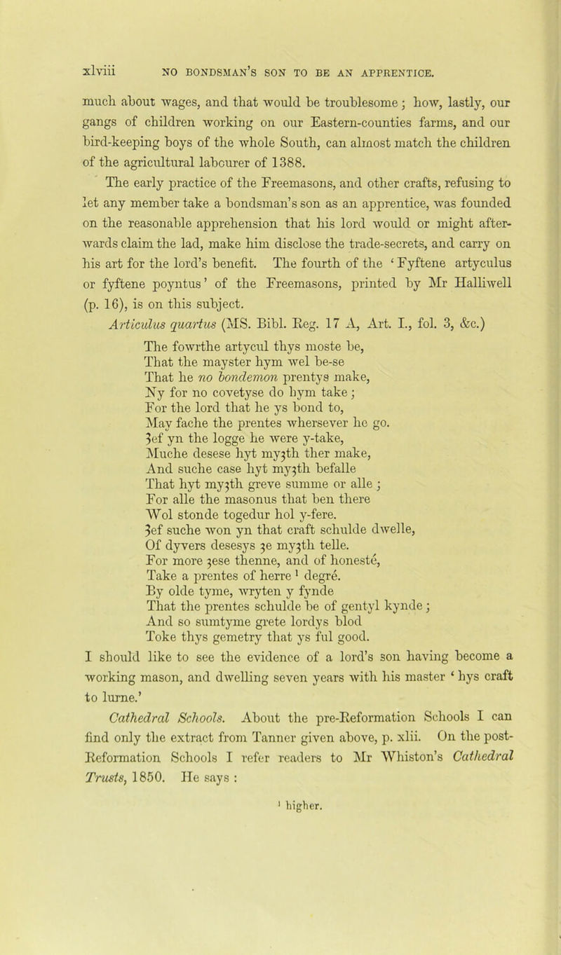 much about wages, and that would be troublesome; bow, lastly, our gangs of children working on our Eastern-counties farms, and our J bird-keeping boys of the whole South, can almost match the children of the agricultural labourer of 1388. ; The early jiractice of the Freemasons, and other crafts, refusing to | let any member take a bondsman’s son as an apprentice, was founded ; on the reasonable apprehension that his lord would or might after- ) wards claim the lad, make him disclose the trade-secrets, and carry on his art for the lord’s benefit. The fourth of the ‘ Fyftene artyculus or fyftene poyntus ’ of the Freemasons, printed by Mr Halliwell (p. 16), is on this subject. Articulus quartiis (MS. Bibl. Eeg. 17 A, Art. I., fob 3, &c.) The fowrthe artycul thys moste he, That the mayster hym wel he-se That he no bondemon prentys make, Ny for no covetyse do hym take; For the lord that he ys bond to. May fache the prentes whersever he go. 3ef yn the logge he were y-take, IMuche desese hyt myjth ther make. And suche case hyt my3th hefalle That hyt my3th greve summe or alle ; For alle the masonus that hen there Wol stonde togedur hoi y-fere. 3ef suche won yn that craft schulde dwelle, Of dyvers desesys 30 my3th telle. For more 3ese thenne, and of honeste. Take a prentes of herre ' degre. By olde tyme, wryten y fynde That the prentes schulde he of gentyl kynde; And so suintyme grete lordys hlod Toke thys gemetry that ys ful good. I should like to see the evidence of a lord’s son having become a working mason, and dwelling seven years Avith his master ‘ hys craft to lurne.’ Cathedral Schools. About the pre-Eeformation Schools I can find only the extract from Tanner given above, p. xlii. On the post- Eeformation Schools I refer readers to Mr Whiston’s Cathedral Trusts, 1850. He says ; ’ higher.