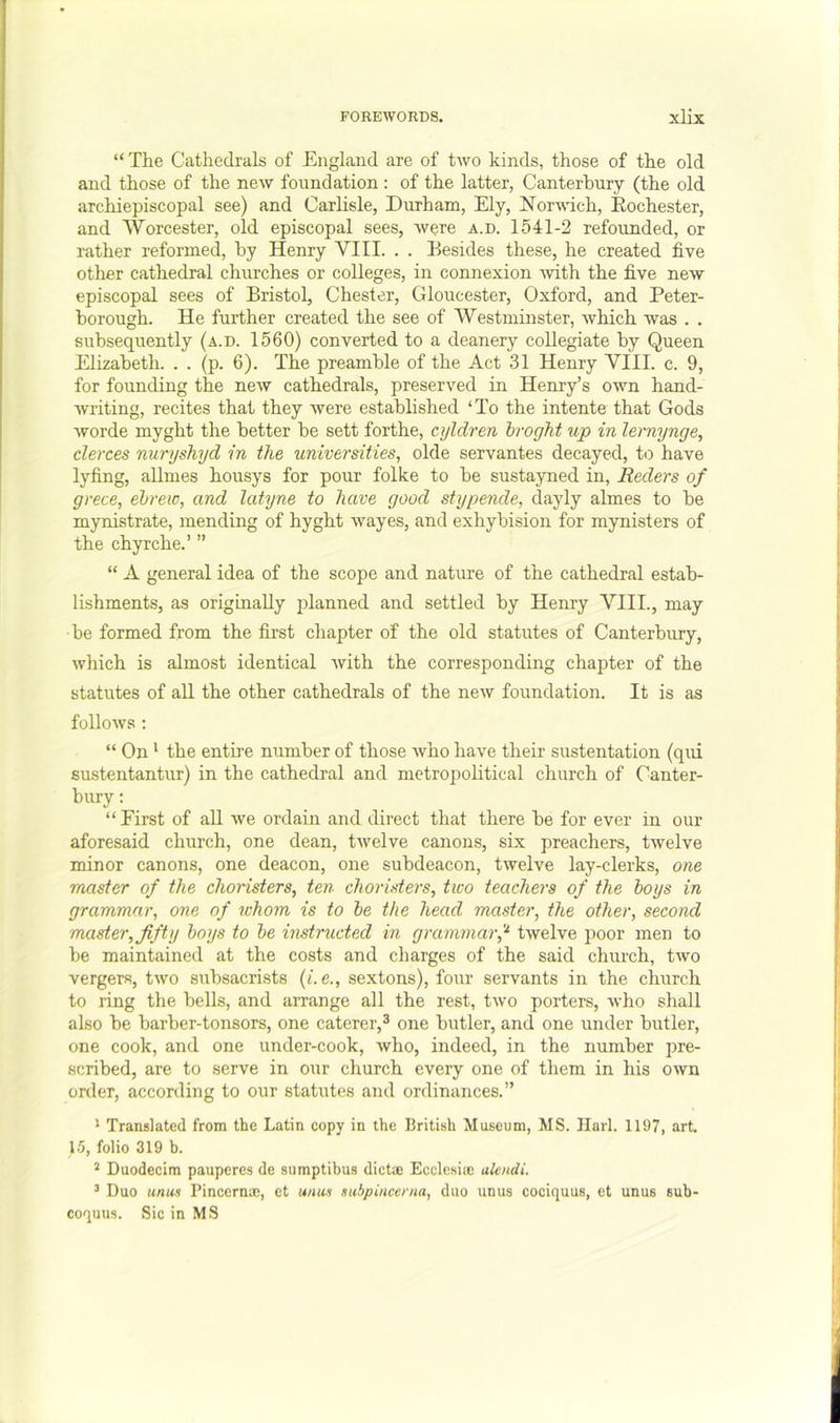 “ The Cathedrals of England are of two kinds, those of the old and those of the new foundation : of the latter, Canterbury (the old archiepiscopal see) and Carlisle, Durham, Ely, hTor-vAuch, Eochester, and Worcester, old episcopal sees, were a.d. 1541-2 refounded, or rather reformed, by Henry VIII. . . Besides these, he created five other cathedral churches or colleges, in connexion ■with the five new episcopal sees of Bristol, Chester, Gloucester, Oxford, and Peter- borough. He further created the see of Westminster, which was . , subsequently (a.d. 1560) converted to a deanery collegiate by Queen Elizabeth. . . (p. 6). The preamble of the Act 31 Henry VIII. c. 9, for founding the new cathedrals, preserved in Henry’s own hand- writing, recites that they were established ‘To the intente that Gods worde myght the better be sett forthe, cyldren hroght up in lernynge, clerces nuryshyd in the universities, olde servantes decayed, to have lyfing, allmes housys for pour folke to be sustayned in, Reders of grece, ehrew, and latyne to have good stypende, dayly almes to be mynistrate, mending of hyght wayes, and exhybision for mynisters of the chyrche.’ ” “ A general idea of the scope and nature of the cathedral estab- lishments, as originally planned and settled by Henry VIII., may be formed from the first chapter of the old statutes of Canterbury, which is almost identical with the corresponding chapter of the statutes of aU the other cathedrals of the new foundation. It is as follows : “ On * the enth’e number of those Avho have their sustentation (qiu sustentantur) in the cathedral and metropolitical church of Canter- bury : “ First of all we ordain and direct that there be for ever in our aforesaid church, one dean, twelve canons, six preachers, twelve minor canons, one deacon, one subdeacon, twelve lay-clerks, one master of the choristers, ten choristers, two teachers of the hoys in grammar, one of whom is to he the head master, the other, second master, fifty hoys to he instructed in grammarf twelve poor men to be maintained at the costs and charges of the said church, two vergers, two subsacrists {i.e., sextons), four servants in the church to ring the bells, and arrange all the rest, two porters, who shall also be barber-tonsors, one caterer,^ one butler, and one under butler, one cook, and one under-cook, who, indeed, in the number pre- scribed, are to serve in our church every one of them in his own order, according to our statutes and ordinances.” * Translated from the Latin copy in the British Museum, MS. Ilarl. 1197, art. 1.5, folio 319 h. * Duodecim pauperes de sumptibus diet® Ecclesi® alendi. ^ Duo unus Pincern®, et unus subpiucema, duo unus cociquus, et unus sub- coquus. Sic in MS