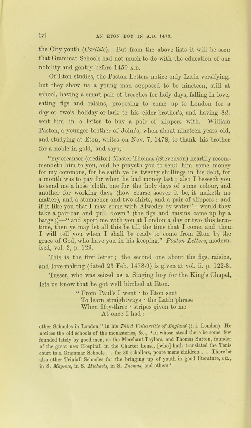 the City youth [Carlisle). But from the above lists it will be seen that Grammar Schools had not much to do with the education of our nobility and gentry before 1450 a.d. Of Eton studies, the Paston Letters notice only Latin versifying, but they show us a young man supposed to be nineteen, still at school, having a smart pair of breeches for holy days, falling in love, eating figs and raisins, proposing to come up to London for a day or two’s holiday or lark to his elder brother’s, and having 8c?. sent him in a letter to buy a pair of slippers with. William Paston, a younger brother of John’s, when about nineteen years old, and studying at Eton, writes on IS’ov. 7, 1478, to thank his brother for a noble in gold, and says, “my creanser (creditor) Master Thomas (Stevenson) heartily recom- mendeth him to you, and he prayeth you to send him some money for my commons, for he saith ye be twenty shillings in his debt, for a month was to pay for when he had money last; also I beseech you to send me a hose cloth, one for the holy days of some colour, and another for working days (how coarse soever it be, it maketh no matter), and a stomacher and two shirts, and a pair of sHppers ; and if it like you that I. may come with Alweder by water ”—would they take a pair-oar and puU down ? (the figs and raisins came up by a barge;)—“ and sport me with you at London a day or two this term- time, then ye may let all this be till the time that I come, and then I will teU you when I shall be ready to come from Eton by the grace of God, who have you in his keeping.” Paston Letters, modern- ised, vol. 2, p. 129. This is the first letter; the second one about the figs, raisins, and love-making (dated 23 Feb. 1478-9) is given at vol. ii. p. 122-3. Tusser, who was seized as a Singing boy for the King’s Chapel,, lets us know that he got well birched at Eton. “ From Paul’s I went • to Eton sent To learn straightways • the Latin phrase Wlien fifty-three • stripes given to me At once I had : other Schooles in London,” in his Third Vniuersitie of England (t. i. London). He notices the old schools of the monasteries, &c., ‘in whose stead there be some few founded lately by good men, as the Merchant Taylors, and Thomas Sutton, founder of the great new Hospitall in the Charter house, [who] hath translated the Tenis court to a Grammar Schoole . . for 30 schollers, poore mens children . . There be also other Triuiall Schooles for the bringing up of youth in good literature, viz., in S. Magnus, in S. Michaels, in S. Thomas, and others.’