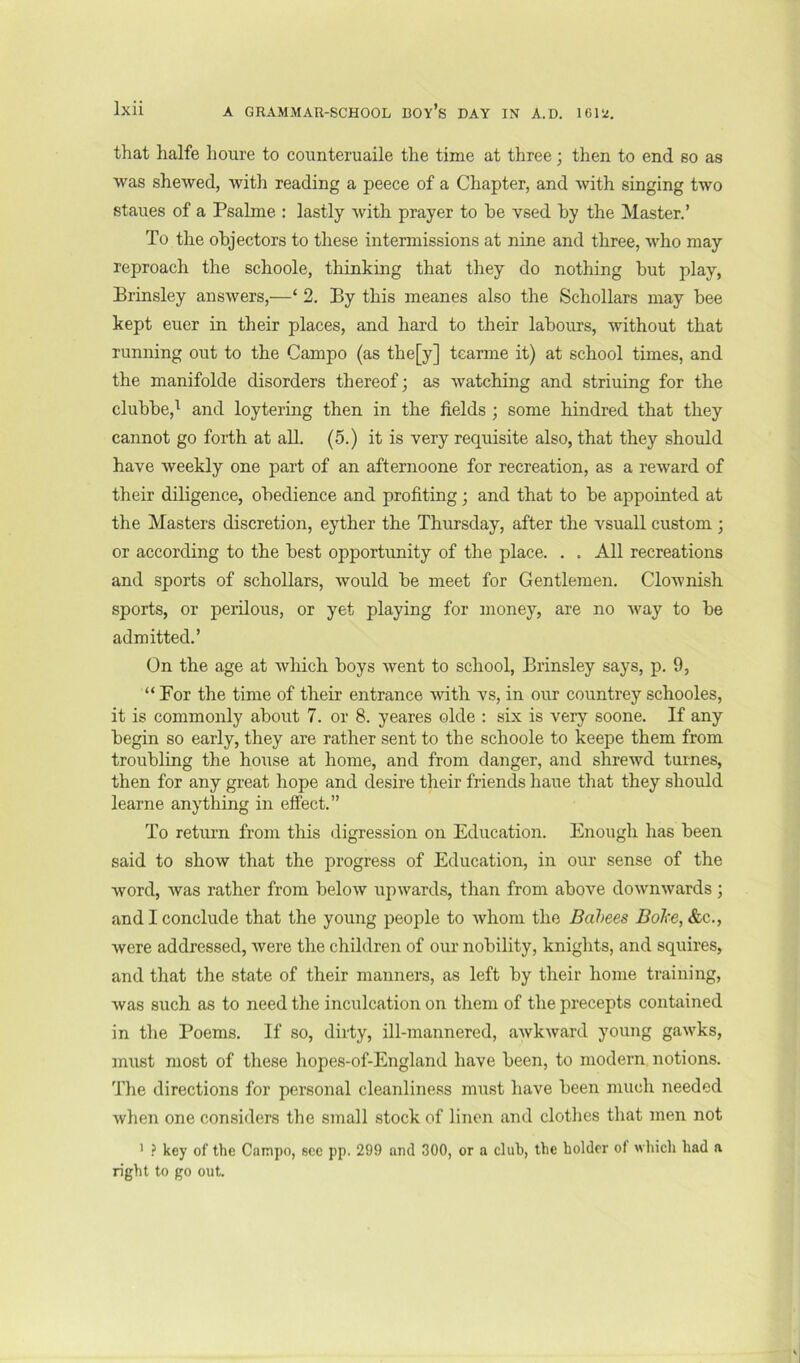 that halfe lioure to eoimteruaile the time at three; then to end so as was shewed, witli reading a peece of a Chapter, and with singing two staues of a Psalme : lastly with prayer to he vsed by the Master.’ To the objectors to these intermissions at nine and three, who may reproach the schoole, thinking that they do nothing but play, Brinsley answers,—‘ 2. By this meanes also the Schollars may bee kept euer in their places, and hard to their labours, without that running out to the Campo (as the[y] tearme it) at school times, and the manifolde disorders thereof; as watching and striuing for the clubbe,^ and loytering then in the fields ; some hindred that they cannot go forth at all. (5.) it is very requisite also, that they should have weekly one part of an afternoone for recreation, as a reward of their diligence, obedience and profiting; and that to be appointed at the Masters discretion, eyther the Thursday, after the vsuall custom ; or according to the best opportunity of the place. . . All recreations and sports of schollars, would be meet for Gentlemen. Clownish sports, or perilous, or yet playing for money, are no way to be admitted.’ On the age at which boys went to school, Brinsley says, p. 9, “For the time of their entrance ^vith vs, in our countrey schooles, it is commonly about 7. or 8. yeares olde : six is very soone. If any begin so early, they are rather sent to the schoole to keepe them from troubling the house at home, and from danger, and shrewd turnes, then for any great hope and desire their friends haue that they should learne anything in effect.” To retui’n from this iligression on Education. Enough has been said to show that the progress of Education, in our sense of the word, was rather from below upwards, than from above downwards; and I conclude that the young people to whom the Bahees BoJce, &c., were addressed, were the children of our nobility, knights, and squires, and that the state of their manners, as left by their home training, Avas such as to need the inculcation on them of the precepts contained in the Poems. If so, dirty, ill-mannered, aAvk^vard young gawks, must most of these hopes-of-England have been, to modern notions. The directions for personal cleanliness must have been much needed Avhen one considers the small stock of linen and clotlies that men not ’ ? key of the Cainpo, sec pp. 299 and 300, or a club, the holder of which had a right to go out.