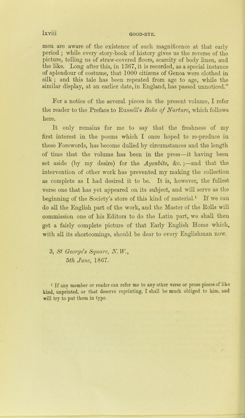 GOOD-BYE. men are aware of tlie existence of such magnificence at that early period ; while every story-book of history gives us the reverse of the picture, telHng us of straw-covered floors, scarcity of body linen, and the like. Long after this, in 1367, it is recorded, as a special instance of splendour of costume, that 1000 citizens of Genoa were clothed in silk; and this tale has been repeated from age to age, while the similar display, at an earlier date, in England, has passed unnoticed.” Eor a notice of the several, pieces in the present volume, I refer the reader to the Preface to Eussell’s Boke of Nurture, which follows here. It only remains for me to say that the freshness of my first interest in the poems which I once hoped to re-produce in these Forewords, has become dulled by circumstances and the length of time that the volume has been in the press—it having been set aside (by my desire) for the Ayenbite, &c.;—and that the intervention of other work has prevented my making the collection as complete as I had desired it to be. It is, however, the fullest verse one that has yet appeared on its subject, and will serve as the beginning of the Society’s store of this kind of material. * If we can do all the English part of the work, and the Master of the Rolls will commission one of his Editors to do the Latin part, we shah, then get a fairly complete pictui-e of that Early English Home which, with all its shortcomings, should be dear to every Englishman now. 3, St George's Square, N. W., 5th June, 1867. 1 If any member or reader can refer me to any other verse or prose pieces of like kind, unprinted, or that deserve reprinting, I shall be much obliged to him, and will try to put them in type.