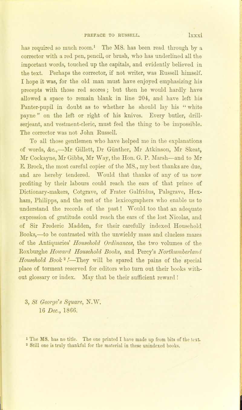 has required so much room.* The MS. has been read through by a corrector -with a red pen, pencil, or brush, who has underlined all the important words, touched up the capitals, and evidently believed in the text. Perhaps the corrector, if not ^vriter, was Russell himself. I hope it was, for the old man must have enjoyed emphasizing his precepts with those red scores; but then he would hardly have allowed a space to remain blank in line 204, and have left his Panter-pupil in doubt as to whether he should lay his “ white payne ” on the left or right of his knives. Every butler, drill- serjeant, and vestment-cleric, must feel the thing to be impossible. The corrector was not John Russell. To all those gentlemen who have helped me in the explanations of words, &c.,—]\Ir Gillett, Dr Gunther, Mr Atkinson, Mr Skeat, j\Ir Cockayne, Mr Gibbs, Mr Way, the Hon. G. P. JMarsh—and to Mr E. Brock, the most careful copier of the MS., my best thanks are due, and are hereby tendered. Would that thanks of any of us now profiting by their labours could reach the ears of that prince of Dictionary-makers, Cotgrave, of Prater Galfridus, Palsgrave, Hex- ham, Philipps, and the rest of the lexicographers who enable us to understand the records of the past! Would too that an adequate expression of gratitude could reach the ears of the lost Nicolas, and of Sir Frederic Madden, for their carefully indexed Household Books,—to be contrasted with the unwieldy mass and clueless mazes of the Antiquaries’ Household Ordinances, the two volumes of the Roxburghe Hoioard Household Boohs, and Percy’s Northumberland Household Book ^!—They will be spared the pains of the special place of torment reserved for editors who turn out their books with- out glossary or index. May that be their sufficient reward ! 3, St George’s Square, N.W. 16 Dec., 1866. 1 The MS. has no title. The one printed I have made up from hits of the text. * Still one is truly thankful for the material in these unindexed hooks.