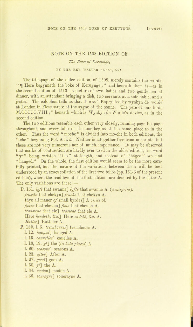 NOTE ON THE 1508 EDITION OE The Boke of Keniynge, BY THE REV. WALTER SKEAT, H.A. The title-page of the older edition, of 1508, merely contains the words, “ 1] Here begynneth the boke of Keruynge ; ” and beneath them is—as in the second edition of 1513—a picture of two ladies and two gentlemen at dinner, with an attendant bringing a dish, two servants at a side table, and a jester. The colophon tells us that it was “Enpryuted by wynkyn de worde at London in Elete strete at the sygne of the sonne. The yere of our lorde M.CCCCC.VIII; ” beneath which is Wynkyn de Worde’s device, as in the second edition. The two editions resemble each other very closely, running page for page throughout, and every folio in the one begins at the same place as in the other. Thus the word “ moche ” is divided into mo-che in both editions, the “-che ” beginning Eol. A ii. b. Neither is altogether free from misprints, but these are not very numerous nor of much, importance. It may be observed that marks of contraction are hardly ever used in the older edition, the word “ y® ” being written “ the ” at length, and instead of “ haged ” we find “ hanged.” On the whole, the first edition would seem to be the more care- fully printed, but the nature of the variations between them will be best understood by an exact collation of the first tv'O folios (pp. 151-3 of the present edition), where the readings of the first edition are denoted by the letter A. The only variations are these :— P. 151. lyft that swanne] lyfte that swanne A (« misprint). frusshe that chekyn]that chekyn A. thye all nianer of small byrdes] A omits of. fynne that cheuen] fyne that cheuen A. transsene that ele] trassene that ele A. Here hendeth, &c.] Here endeth, &c. A. Butler'] Butteler A. P. 152, 1. 5. trewehoures] trenchours A. 1. 12. hanged] hanged A. 1. 15. cannelles] candles A. 1. 18, 19. f] the {in both places) A. 1. 20. seasons] seasons A. 1. 23. after] After A. 1. 27- good] goot A. 1. 30. if] the A. 1. 34. modovi] modon A. 1. 36. sourayne] souerayne A.