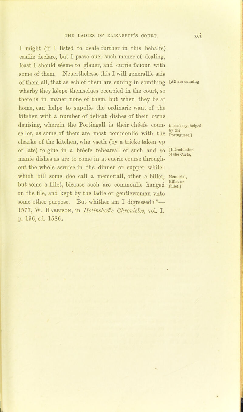 1 might (if I listed to deale further ia this behalfe) easilie declare, but I passe ouer such maner of dealing, least I should seeme to glauer, and currie fauour with some of them. ITeuerthelesse this I wiU generallie saie of them all, that as ech of them are cuning in somthing wherby they keepe themselues occupied in the court, so there is in maner none of them, but when they be at home, can helpe to supplie the ordinarie want of the kitchen with a number of delicat dishes of their owne deuising, wherein the Portingall is their cheefe coun- sellor, as some of them are most coinmonlio with the clearke of the kitchen, who vseth (by a tricke taken vp of late) to giue in a breefe rehearsall of such and so manie dishes as are to come in at euerie course through- out the whole seruice in the dinner or supper while: which bin some doo call a memorial!, other a billet, but some a fillet, bicause such are commonlie hanged on the file, and kept by the ladie or gentlewoman vnto some other purpose. But whither am I digressed ? ”— 1577, W. Harrison, in Holinshed's Chronicles, voL I. p. 196, ed. 1586. [All are cunning in oookeiy, helped by the Portuguese.] [Introduction of the Carte, Memorial, Billet or FUlet.]