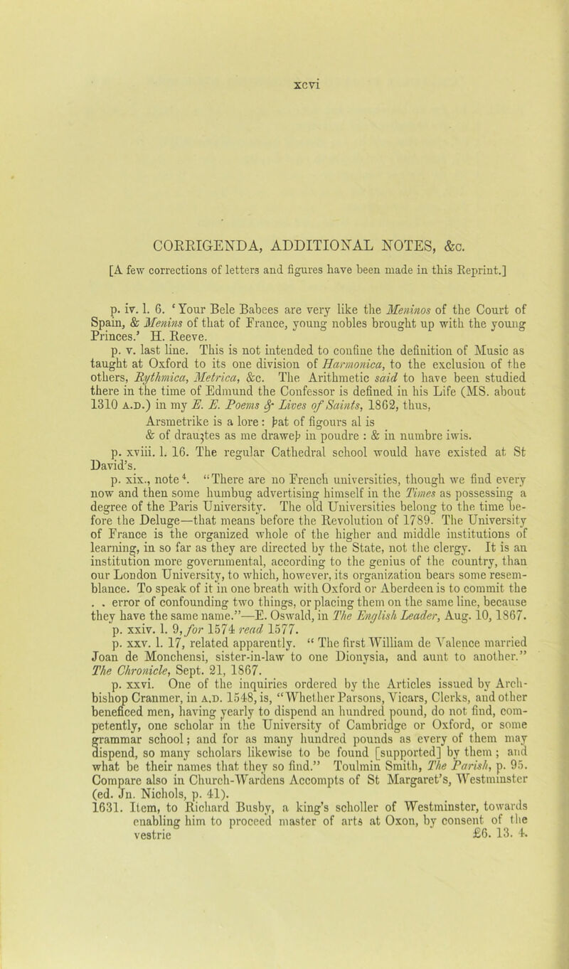 CORRIGENDA, ADDITIONAL NOTES, &c. [A few corrections of letters and figures have been made in this Reprint.] p. iv. 1. 6. ‘ Your Bele Babees are very like the Meninos of the Court of Spain, & Menins of that of France, young nobles brought up with the young Princes.’ H. Reeve. p. V. last line. This is not intended to confine the definition of Music as taught at Oxford to its one division of Harmonica, to the exclusion of the others, Rythmica, Metrica, &c. The Arithmetic said to have been studied there in the time of Edmund the Confessor is defined in his Life (MS. about 1310 A.D.) in my R. E. Poems ^ Lives of Saints, 1802, thus, Arsmetrike is a lore : hat of figours al is & of drau^tes as me draweh in poudre : & in numbre iwis. p. xviii. 1. 16. The regular Cathedral school would have existed at St David’s. p. xix., note^. “There are no French universities, though we find every now and then some humbug advertising himself in the Times as possessm^ a degree of the Paris University. The old Universities belong to the time be- fore the Deluge—that means before the Revolution of 1789. The University of France is the organized whole of the higher and middle institutions of learning, in so far as they ai’e directed by the State, not the clergy. It is an institution more governmental, according to the genius of the country, than our London University, to which, however, its organization bears some resem- blance. To speak of it in one breath with Oxford or Aberdeen is to commit the . . error of confounding two things, or placing them on the same line, because they have the same name.”—E. Oswald, in The English Leader, Aug. 10, 1867. p. xxiv. 1. 9, /or 1574 read 1577. p. XXV. 1. 17, related apparently. “ The first William de Valence married Joan de Monchensi, sister-in-law to one Dionysia, and aunt to another.” The Chronicle, Sept. 21, 1867. p. xxvi. One of the inquiries ordered by the Articles issued by Arch- bishop Cranmer, in a.d. 1548, is, “Whether Parsons, Vicars, Clerks, and other beneficed men, having yearly to dispend an hundred pound, do not find, com- petently, one scholar in the University of Cambriage or Oxford, or some grammar school; and for as many hundred pounds as every of them may dispend, so many scholars likewise to be found [supported] by them; and what be their names that they so find.” Toulmin Smith, The Parish, p. 95. Compare also in Church-Wardens Accompts of St Margaret’s, Westminster (ed. Jn. Nichols, p. 41). 1631. Item, to Richard Busby, a king’s scholler of Westminster, towards enabling him to proceed master of arts at Oxon, by consent of the