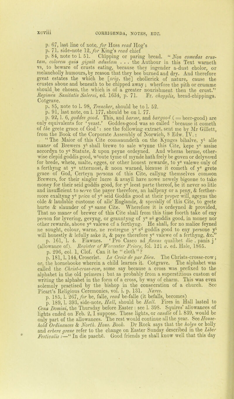 p. 67, last line of note,/or Hoss read Hog’s p. 71, side-note 12,/br King’s read chief p. 84, note to 1. 51. Chipping or paring bread. “ Non comedas crus- tam, eolorem quia gignit adustam ... the Authour in this Text warneth vs, to beware of crusts eating, because they ingender a-dust cholor, or melancholly humours, by reason that they bee burned and dry. And therefore great estates the which be \_orig. the] chollerick of nature, cause the crustes aboue and beneath to be cnipped away ; wherfore the pith or crumme should be chosen, the which is of a greater nourishment then the crust.” B^gimen Sanitatis Balerni, ed. 1634, p. 71. Fr. ehapplis, bread-chippings. Cotgrave. p, 85, note to 1. 98, Trencher, be to 1. 52. p. 91, last note, on 1. 177, should be on 1. 77. p. 92,1. 6, goddes good. This, and bar me, and bar good ( = beer-good) are only equivalents for ‘ yeast.’ Goddes-good was so cmled ‘ because it cometh of the, grete grace of God ’: see the following extract, sent me by Mr Gillett, from the Book of the Corporate Assembly of Norwich, 8 Edw. IV.: “ The Maior of this Cite comwaundeth on the Kynges bihalve, y*^ alle maner of Brewers yt shall brewe to sale wtynne this Cite, kepe y® assise accordyn to y® Statute, & upon peyne ordeyned. And wheras berme, other- wise cfepid goddis good, w*oute tyme of mynde hath frely be goven or delyve/ed for brede, vmete, malte, egges, or other honest rewarde, to y® valewe only of a ferthyng at y® uttermost, & noon warned, bicause it cometh of y® grete grace of God, Certeyn persons of this Cite, callyng themselves com/?^on Brewers, for their singler lucre & avayll have nowe newely bigonne to take money for their seid goddis good, for y® leest parte thereof, be it never so litle and insufficient to serve the payer therefore, an halfpeny or a peny, & ferther- more exaltyng y® pr/ce of y® seid Goddis good at their proper will, ageyns the olde & laudable custome of alle' Englande, & specially of this Cite, to grete hurte & slaunder of y® same Cite. Wherefore it is ordeyned & provided. That no maner of brewer of this Cite shall from this time foorth take of eny person for lyvering, gevyng, or grauntyng of y® si goddis good, in money nor other rewarde, above y® valewe of a ferthyng. He shall, for no malice feyned ne sought, colour, warne, ne reslregne y® s*^ goddis good to eny persone y*- will honestly & lefully aske it, & paye therefore y® valewe of a ferthyng, &c.” p. 161, 1. 4. Flawnes. ‘ Pro Caseo ad flauns qualibet die . panis j ’ (allowance of). Reaister of JForcester Priori/, fol. 121 a. ed. Hale, 1865. p. 296, col. 1, Clof. Can it be “ cloth ” ? p. 181,1.144, Croscrist. La Croix de par Dieu. The Christs-crosse-row; or, the hornebooke wherein a child learnes it. Cotgrave. The alphabet was called the Christ-cross-row, some say because a cross was prefixed to the alphabet in the old primers; but as probably from a superstitious custom of writing the alphabet in the form of a cross, by way of charm. This was even solemnly practised by the bishop in the consecration of a church. Sec Picart’s Beligious Ceremonies, vol. i. p. 131. Nares. p. 185, 1. 267,/or be, falle, read be-falle (it befalls, becomes) p. 189,1. 393, side-note. Hall, should be Hall. Fires in Hall lasted to Cena Domini, the Thursday before Easter : see 1. 398. Squires’ allowances of lights ended on Feb. 2,1 suppose. These lights, or candle of 1. 839, would be only part of the allowances. The rest would continue all the year. See House- hold Ordinances & North. Hous. Book. Dr Hock sap that the holgn or holly and erbere grene refer to the change on Easter Sunday described in the Liber Festivalis ;—“ In die pasche. Good friends ye shall know well that this day