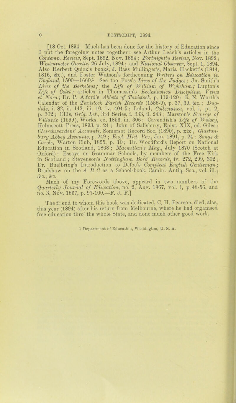 [18 Oct. 1894. Much has been done for the history of Education since I put the foregoing notes together : see Arthur Leach’s articles in the Contemp. Review, Sept. 1892, Nov. 1894 ; Foi'tnightly Review, Nov. 1892 ; Westminster Gazette, 26 July, 1894; and National Observer, Sept. 1, 1894. Also Herbert Quick’s books, J. Bass Mullinger’s, Maria Hackett’s (1814, 1816, &c.), and Foster Watson’s forthcoming Writers on Education in England, 1500—1660.^ See too Foss’s Lives of the Judges; Jn. Smith’s Lives of the Berkeleys; the Life of William of Wykeham; Lupton’s Life of Colet; articles in Thomassin’s Ecclesiastica Disciplina, Vetus et Nova; Dr. P. Alford’s Abbots of Tavistock, p. 119-120; B. N. Worth’s Calendar of the Tavistock Parish Records (1588-9), p. 37, 39, &c.; Dug- dale, i. 82, ii. 142, iii. 10, iv. 404-5 ; Leland, Collectanea, vol. i, pt. 2, ji. 302 ; Ellis, Orig. Let, 3rd Series, i. 333, ii. 243; Marston’s Scourge of Villanie (1599), Works, ed. 1856, iii. 306; Cavendish’s Life of Wolsey, Kelmscott Press, 1893, p. 24 ; John of Salisbury, Epist. XIX, ed. Giles ; Churchwardens' Accounts, Somerset Record Soc. (1890), p. xix; Glaston- bury Abbey Accounts, p. 249 ; Engl. Hist. Rev., Jan. 1891, p. 24; Songs <& Carols, Warton Club, 1855, p. 10; Dr. Woodford’s Report on National Education in Scotland, 1868 ; Macmillan's Mag., July 1870 (Scotch at Oxford) ; Essays on Grammar Schools, by members of the Free Kirk in Scotland ; Stevenson’s Nottingham Boro' Records, iv. 272, 299, 302; Dr. Buelbring's Introduction to Defoe’s Compleat English Gentleman; Bradshaw on the A B C as & School-book, Cambr. Antiq. Soo., vol. iii.; &c., &c. Much of my Forewords above, appeard in two numbers of the Quarterly Journal of Education, no. 2, Aug. 1867, vol. i, p. 48-56, and no. 3, Nov. 1867, p. 97-100.—F. J. F.] The friend to whom this book was dedicated, C. H. Pearson, died, alas, this year (1894) after his return from Melbourne, where he had organised free education thro’ the whole State, and done much other good work. 1 Department of Education, Washington, U. S. A.