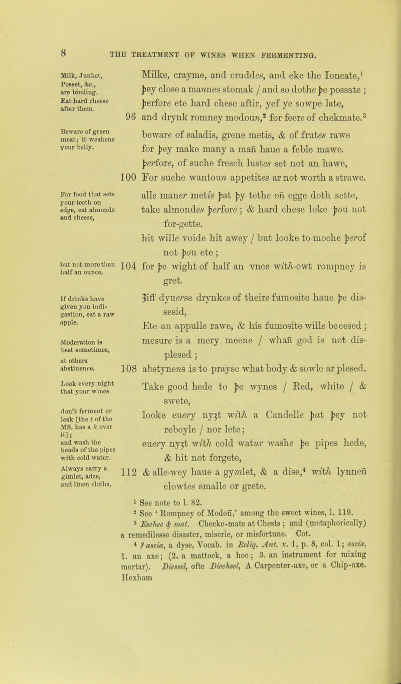 THE TREATMENT OF WINES WHEN FERMENTING. Milk, Junket, Posset, &c., are binding. Eat hard cheese after them. Beware of green meat; it weakens your belly. For food that sets your teeth on edge, eat almonds and cheese. but not more than half an ounce. If di'inks have given you indi- gestion, eat a raw apple. Moderation is best sometimes, at others abstinence. Look every night that your wines don’t ferment or leak [the t of the MS. has a k over it]; and wash the heads of the pipes with cold water. Always carry a gimlet, adze, and linen cloths. Milke, crayme, and crudde**, and eke the loncate,' J?ey close a ma;mes stomak / and so dothe pe possate; ferfore ete hard chese aftir, yef ye sowpe late, 96 and drynk romney modouw,* for feere of chekmate.^ heware of saladis, grene metis, & of frutes rawe for Jiey make many a man haue a feble mawe. jierfore, of suche fresch lustes set not an hawe, 100 For suche wantouw appetites ar not worth a strawe. alle maner meU's jiat ]>j tethe on egge doth sette, take almondes jiei’fore; & hard chese loke pan. not for-gette. hit wille voide hit awey / hut looke to moche perof not J)ou ete; 104 for Jie wight of half an vnce wtt/t-owt rompney is gret. 3iif dyuerse drynkes of theire fumosite haue pe dis- sesid, Ete an appulle rawe, & his fumosite wille he cesed; mesure is a mery meene / whan god is not dis- plesed ; 108 ahstyneras is to prayse what hody & sowle ar plesed. Take good hede to pe wynes / Eed, white / & swete, looke euery ny3t with a Candelle pat Jiey not rehoyle / nor lete; euery ny3t with cold watMr -washe pe pipes hede, & hit not forgete, 112 & alle-wey haue a gy??ilet, & a dise,^ with lynnen clowtes smalle or grete. i See note to 1. 82. ® See ‘ Rompney of Modoil,’ among the sweet wines, 1. 119. » Eschee ^ mat. Checke-mate at Chests ; and (metaphorically) a remedilessc disaster, miscrie, or misfortune. Cot. * ? ascia, a dyse, Vocab. in Reliq. Ant. v. 1, p. 8, col. 1; ascia, 1. an axe; (2. a mattock, a hoe; 3. an instrument for mixing mortar). Diessely ofte Biechsel, A Carpenter-axe, or a Chip-axe. Hexham