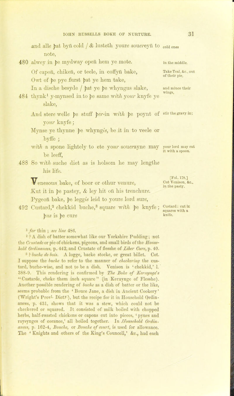 and alle fat byfi cold / & lusteth youre souej'eyn to note, 480 ahvey in fe mydway open liem ye mote. Of capoii, cliikeil, or teele, in coifyn bake, 0\vt of fe pye fiirst fat ye hem take, In a disclie besyde / fat ye fe whyngus slake, 484 thynk' y-mynsed in to fe same ^Yith jour knyfe ye slake. And stere welle f e stuff f e?’-in wzl/i f e poynt of joitr knyfe; ^lynse ye thynne f e Avhyng/s, be it in to veele or byffe ; a spone lightely to ete joiir souerayne may be leeff, 488 So •vviit/i siiche diet as is liolsom he maj^ lengths his life. Venesoun bake, of boor or othur vemu's, Kut it in fe pastey, & ley hit oil his trenchure. Pygeon bake, fe leggis leid to yours lord siu's, 492 Custard,^ chekkid buche,^ squars -with fe knyfe; ]nis is fe curs ^ for thin ; see line 4S6. 2 } A dish of batter somewhat like our Yorkshire Pudding; not the Crustade or pie of chickens, pigeons, and small birds of the House- hold Ordinanees, p.442, and Crustate of flesshe of Liber Cure,-^. 40. 3 r buche de bois. A logge, backe stocke, or great billet. Cot. I suppose the bttche to refer to the manner of checkering the cus- tard, huche-wise, and not to be a dish. Yenison is ‘ chekkid,’ 1. 388-9. This rendering is confirmed by The Boke of Keruynge's “Custarde, cheke them inch square” (in Keruynge of Flesshe). Another possible rendering of buche as a dish of batter or the like, seems probable from the ‘ Bouce Jane, a dish in Ancient Cookery’ (Wright’s Provl- Dictr ), but the recipe for it in Household Ordin- ances, p. 431, shows that it was a stew, which could not be checkered or squared. It consisted of milk boiled with chopped herbs, half-roasted chickens or capons cut into pieces, ‘ pyncs and raysynges of corance,’ all boiled together. In Household Ordin- ances^ p. 162-4, Bouchc, or Bouche of court, is used for allowance. The ‘ Knights and others of the King’s Counccll,’ &c., had each cold ones in the middle. T.akeTeal, &c., out of their pie, and mince their wings. stir the gravy in; 3'our lord may eat it with a spoon. [Fol. 178.] Cut Venison, &c.. in the pasty. Custard: cut in squares with a knife.