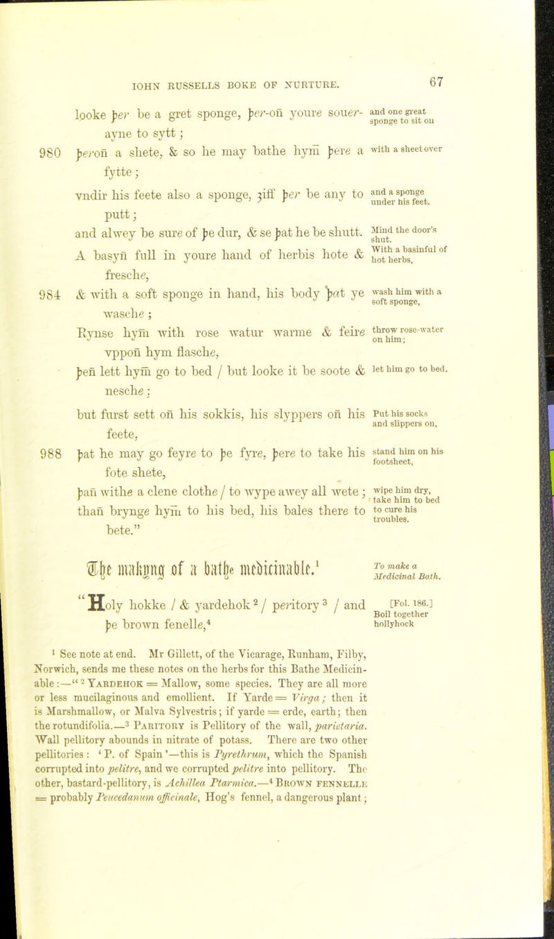 looke pel- be a gret sponge, ))er-on youre souer- apie to sytt; 980 J)e/-on a sliete, & so lie may bathe hyrii peve a fytte; vndir his feete also a sponge, 3iff per be any to putt; and alwey be sure of pe dur, & se jiat he be shutt. A basyn full in youre hand of herbis hote & fresche, 984 & ■\^dth a soft sponge in hand, his body ‘pat ye wasche ; PijTise hym with rose Avatur Avarnie & feire vppon hym flasche, J)en lett hym go to bed / but looke it be soote & nesche; but furst sett on his sokkis, his slyppers on his feete, 988 |;at he may go feyre to pe f}Te, pere to take his fote shete, pan withe a clene clothe / to Avype awey all wete; than brynge hyhi to his bed, his bales there to bete.” iiialimig of ii batlpc inebitinablc/ “ Holy hokke / & yardehok ^ / pe?itory ^ / and pe brown fenelle,* * See note at end. Mr Gillett, of the Vicarage, Runhani, Filby, Norwich, sends me these notes on the herbs for this Bathe Medicin- able:—“*Yabdehok = Mallow, some species. They are all more or less mucilaginous and emollient. If Yarde= Virga; then it is Marshmallow, or Malva Sylvestris; if yarde = erde, earth; then the rotundifolia.—^ PARiTony is Pellitory of the wall, parieiaria. Wall pellitory abounds in nitrate of potass. There are two other pellitories : ‘ P. of Spain '—this is Fyrelhrum, which the Spanish corrupted into pelitre, and we corrupted pelitre into pellitory. The other, bastard-pellitory, is Achillea Ptarmica.—^ Brown fennellk = probably Feucedanum officinale. Hog’s fennel, a dangerous plant; and one gi'eat sponge to sit on with a sheet over and a sponge under his feet. Jliud the door’s shut. With a basinful of hot herbs. wash him with a soft sponge. throw rose-water on him; let him go to bed. Put his socles and slippers on. stand him on his footsheet. wipe him dry. take him to bed to cure his troubles. To make a Medicinal Bath. [Fol. 186.] Boil together hollyhock