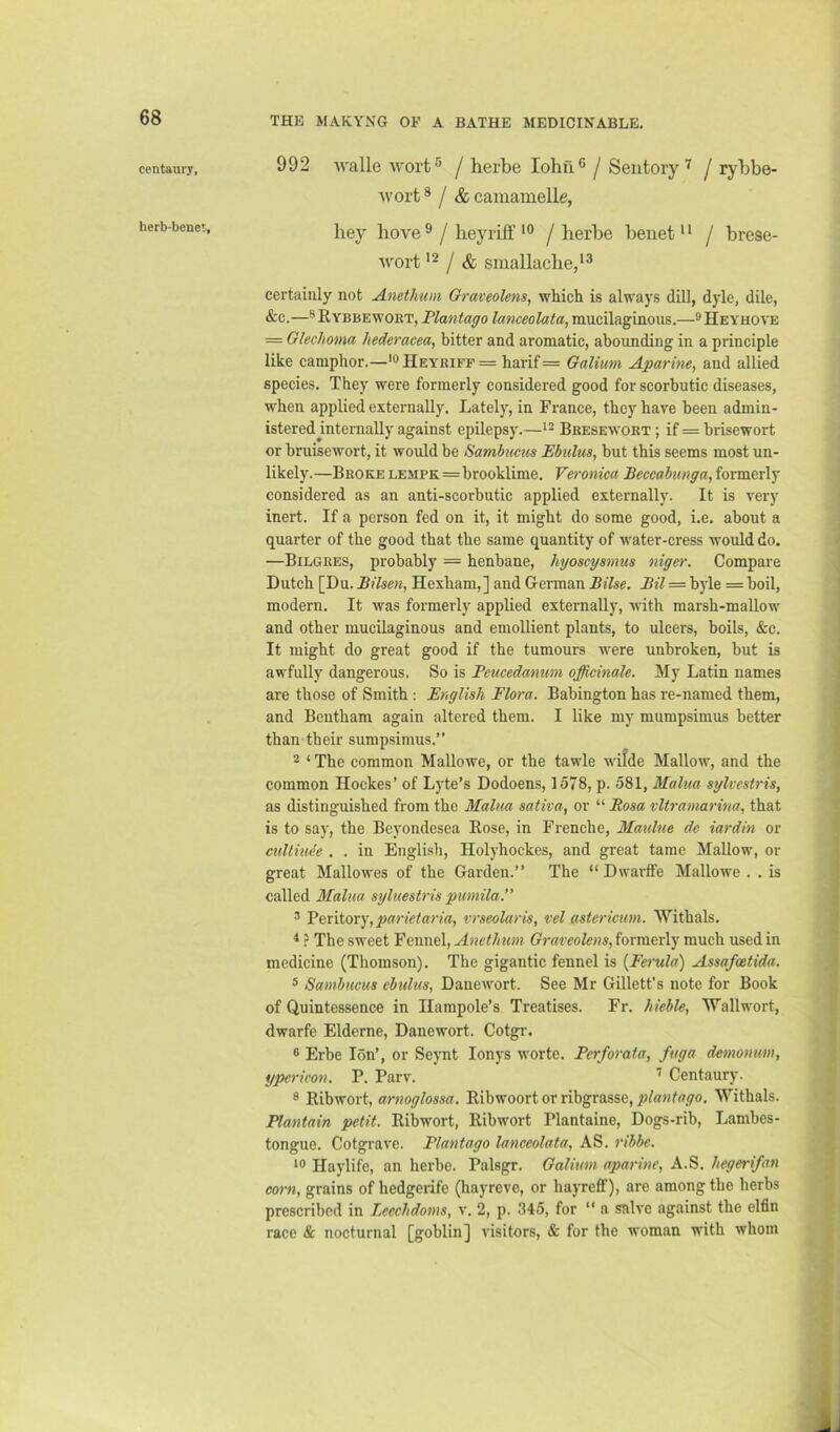 THK MAKYNG OF A BATHE MEDICINABLE, centaury, herb-beuet. 992 walle wort® j herbe lohii® j Seiitoryj rybbe- wort * / & camamelle, bey bove ^ / beyriff / berbe benet * * / brese- wort '2 / & smallacbe,*® certainly not Anethum Graveolens, which is always dill, dyle, dile, &c.—®Rybbewoet, Plantago lanceolata, mucilaginous.—®Heyhove = Glechoma hederacea, bitter and aromatic, aboimding in a principle like camphor.—'®Heyriff = harif= Galium Aparine, and allied species. They were formerly considered good for scorbutic diseases, when applied externally. Lately, in France, they have been admin- istered jinternally against epilepsy.—*- Bresewokt ; if = brisewort or bruisewort, it would be Sambucus Pbulus, but this seems most un- likely.—Broke lempk=brooklime. Veronica Beccabunga, formerly considered as an anti-scorbutic applied externally. It is very inert. If a person fed on it, it might do some good, i.e. about a quarter of the good that the same quantity of water-cress would do. —Bilgres, probably = henbane, hyoscysmus nigo'. Compare Dutch [Du. Bilsen, Hexham,] and German Bilse. Bil = byle = boil, modern. It was formerly applied externally, ’snth marsh-mallow and other mucilaginous and emollient plants, to ulcers, boils, &c. It might do great good if the tumours were unbroken, but is awfully dangerous. So is Peucedanum officinale. My Latin names are those of Smith ; English Flora. Babington has re-named them, and Beutham again altered them. I like my mumpsimus better than their sumpsimus.” 2 ‘ The common Mallowe, or the tawle witde Mallow, and the common Hockes’ of Lyte’s Dodoens, 1578, p. 581, Malua sylvestris, as distinguished from the Malua saliva, or “ Rosa vltramarina, that is to say, the Beyondesea Eose, in Frenche, Maulue dc iardin or culliuee . . in English, Holyhockes, and great tame Mallow, or great Mallowes of the Garden.” The “ Dwarffe Mallowe . . is called Malua syluestris pumila.” ’ Peritory,^a?v'e?ar/rt, vrseolaris, vel astericum. Withals. * ? The sweet Fennel, Anethum Graveolens, formerly much used in medicine (Thomson). The gigantic fennel is {Ferula) Assafeetida. 5 Sambucus ebulus, Danewort. See Mr Gillett’s note for Book of Quintessence in Ilampole's Treatises. Fr. hieble, Wall wort, dwarfe Elderne, Danewort. Cotgr. ® Erbe Ion’, or Seynt lonys Avorte. Perforata, fuga demonum, ypericon. P. Parv. ’ Centaury. ® Ribwort, arnoglossa. Ribwoort or ribgrasse, plantago. Withals. Plantain petit. Ribwort, Ribwort Plantaine, Dogs-rib, Lambes- tongue. Cotgrave. Plantago lanceolata, AS. ribbe. 10 Haylife, an herbe. Palsgr. Galium aparine, A.S. hegerifan corn, grains of hedgerife (hayreve, or hayreff), are among the herbs prescribed in Leechdoms, \. 2, p. 345, for “ a salve against the elfin race & nocturnal [goblin] visitors, & for the woman with whom
