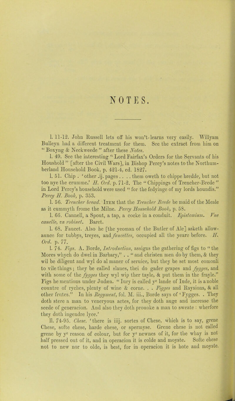 NOTES. 1. 11-12. John Russell lets off his won’t-learns very easily. Willyam Bulleyn had a different treatment for them. See the extract from him on “ Boxyng & Neckweede ” after these Notes. 1. 49. See the interesting “ Lord Fairfax’s Orders for the Servants of his Houshold ” [after the Civil Wars], in Bishop Percy’s notes to the Northum- berland Household Book, p. 421-4, ed. 1827. 1. 51. Chip . ‘other .ij. pages .... them oweth to chippe bredde, but not too nye the crumme.’ II. Orel. p. 71-2. The “ Chippings of Trencher-Brede ” in Lord Percy’s household were used “ for the fedyinge of my lords houndis.” Perc)/ II. Book, p. 353. 1. 56. Trencher bread. Item that the Trencher Brede be maid of the Meale as it cummyth frome the Milne. Perc^ Household Book, p. 58. 1. 66. Cannell, a Spout, a tap, a cocke in a conduit. Epistomium. Vne candle, vn robinet. Baret. 1. 68, Faucet. Also he [the yeoman of the Butler of Ale] asketh allow- aunce for tubbys, treves, and faucettes, occupied all the yeare before. II. Ord. p. 77. I. 74. Pigs. A. Borde, Introduction, assigns the gathering of figs to “ the Mores whych do dwel in Barbary,” . . “ and christen men do by them, & they wil be diligent and wyl do al maner of seruice, but they be set most comonli to vile things; they be called slaues, thei do gader grapes and fggges, and with some of the fggges they wyl wip ther tayle, & put them in the frayle.” Figs he mentions under Judica. “ lury is called y® lande of lude, it is a noble countre of ryches, plenty of wine & come. . . Pigges and Raysions, & all other frutes.” In his Beggment, fob M. iii., Borde says of ‘ Fygges. . They doth sterc a man to vencryous actes, for they doth auge and increase the seede of generacion. And also they doth prouoke a man to sweate : wherfore they doth iugendre lyce.’ II. 74-95. Chese. ‘there is iiij. sortes of Chese, which is to say, grene Chese, softe chese, harde chese, or spermyse. Grene chese is not called grene by y® reason of colour, but for y® newnes of it, for the whay is not half pressed out of it, and in opcracion it is colde and moyste. Softe chese not to new nor to oldc, is best, for in opcracion it is hole and moyste.