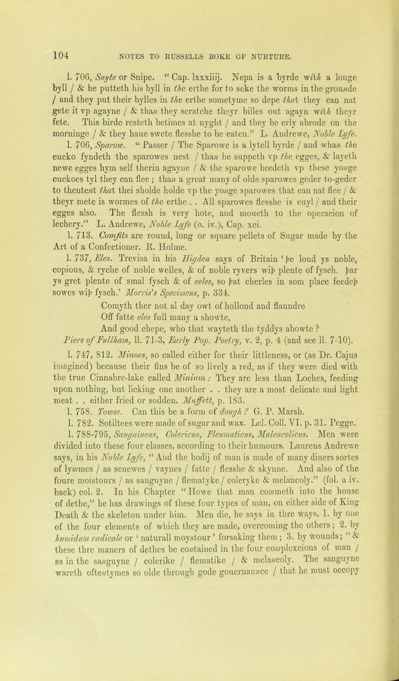 1. 700, Snyte or Snipe. “ Cap. Ixxxiiij. Nepa is a tyrde wj’t/j a longe byll / & he putteth his byll in thQ erthe for to seke the worms in the grouwde / and they put their bylies in tho, erthe sometyme so depe thai they eau nat gete it vp agayne / & tha;?. they scratehe theyr billes out agayu w«t/i theyr fete. This birde resteth betimes at nyglit / and they be erly abrode on the morninge / & they haue swete flesshe to be eaten.” L. Andrewe, Nolle Lyfe. 1. 706, Sparow. “ Passer / The Sparowe is a lytell byrde / and wha?i the, cueko fyndeth the sparowes nest / thaw he suppeth vp the egges, & layeth newe egges hym self therin agayne / & tlie sparowe bredeth vp these yowge cuckoes tyl they ean flee ; thaw a great many of olde sparowes geder to-geder to thentewt that thei sholde holde vp the yowge sparowes that ean nat flee / & theyr mete is wormes of the erthe . . All sparowes flesshe is euyl / and their egges also. The flessh is very hote, and raoueth to the operacion of leehery.” L. Andrewe, Nolle Lyfe (o. iv.), Cap. xei. 1. 713. Comfits are round, long or square pellets of Sugar made by the Art of a Confeetiouer. 11. Holme. 1. T?>7,Eles. Trevisa in his Higdeii says of Britain ‘pe lond ys noble, copious, & ryche of noble welles, & of noble ryvers wih pleute of fysch. par ys gret plente of smal fysch & of eeles, so hat cherles in som place feedeh sowes wih fysch.’ Morris’s Specimens, p. 334. Comyth ther not al day owt of hollond and flaundre Off fatte eles full many a showte. And good chepe, who that wayteth the tyddys abowte ? Fiers of Fullham, 11. 71-3, Early Pop. Poetry, v. 2, p. 4 (and see 11. 7-10). 1. 747, 812. Minoes, so called either for their littleness, or (as Dr. Cajus imagined) because their fins be of so lively a red, as if they were died with the true Cinnabre-lake called Minium: They are less than Loches, feeding upon nothing, but licking one another . . they are a most delicate and light meat . . either fried or sodden. Miiffett, p. 183. 1. 758. Towse. Can this be a form of dough? G. P. Marsh. 1. 782. Sotiltees were made of sugar and wax. Lei. Coll. VI. p. 31. Pegge. 1. 788-795, Sanguineus, Colericus, Fteumaticus, MalencoUcus. Men were divided into these four classes, according to their humours. Laurens Andrewe says, in his Noble ly/fe, “ And the bodij of man is made of many diners sortes of lyw/mes / as scnewes / vaynes / fatte / flesshe & skynne. And also of the foure moistours / as sanguyne / flematykc / coleryke & melancoly.” (fob a iv. back) col. 2. In his Chapter “ Howe tliat man cownneth into the house of dethe,” he has drawings of tlicse four types of man, on cither side of King Death & the skeleton under him. Men die, he says in thrc ways. 1. by one of the four elements of wliich tlicy arc made, overcoming the others; 2. by humidum radicale ov ‘ naturall moystour ’ forsaking tlicm ; 3. by wounds; ‘ & these thre maners of dethes be cowtained in the four co/wplcxcious of man / as in the sawguync / colcrikc / flcmatikc / A mclawcoly. Ihe sanguyne warcth oftewtymes so olde through godc gouernauwee / that he must occopy