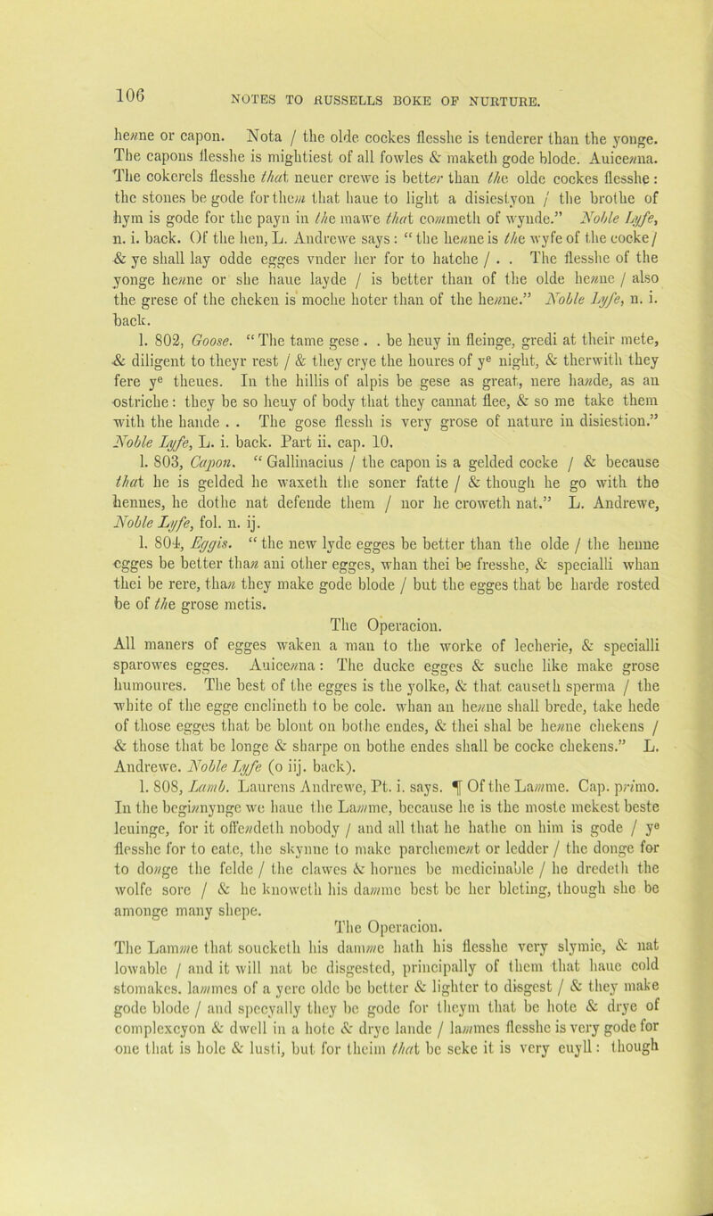 he«ne or capon. Nota / the olde cockes flesshe is tenderer than the yonge. The capons tlesshe is mightiest of all fowles & maketh gode blode. Auicewna. The cokerels flesshe that neuer crewe is better than tht olde cockes flesshe : the stones be gode for the;« that haue to light a disiestyon / the brothe of hyin is gode for the payii in ///e inawe thui co;?nneth of wynde.” liohle Ljjfe, n. i. back. Of the hen, L. Andrewe says : “ the he«ne is tht wyfe of the cocke/ & ye shall lay odde egges vnder her for to hatche / . . The flesshe of the yonge he?me or she haue layde / is better than of the olde he?^ne / also the grese of the cheken is* moche hoter than of the he;me.” Noble Lyfe, u. i. back. 1. 802, Goose. “ The tame gese . . be heuy in fleinge, gredi at their mete, ■& diligent to tlieyr rest / & they crye the houres of y® night, & therwith they fere y® theues. In the hillis of alpis be gese as great, nere ha?^de, as an •ostriche: they be so heuy of body that they cannat flee, & so me take them with the hande . . The gose flessh is very grose of nature in disiestion.” Noble Lyfe, L. i. back. Part ii. cap. 10. 1. 803, Capon. “ Gallinacius / the capon is a gelded cocke / & because ll/at he is gelded he waxeth the soner fatte / & though he go with the bennes, he dothe nat defende them / nor he croweth nat.” L. Andrewe, Noble Lyfe, fol. n. ij. 1. 801, Eggis. “ the new lyde egges be better than the olde / the heime egges be better than ani other egges, whan thei be fresshe, & specialli whan thei be rere, tha?« they make gode blode / but the egges that be harde rested be of l/ie grose metis. The Operacion. All maners of egges waken a man to the worke of lecherie, & specialli sparowes egges. Auice«na: The ducke egges & suche like make grose humoures. The best of the egges is the yolke, & that causeth sperma / the white of the egge enclineth to be cole, whan an he;me shall brede, take hede of those egges that be blont on bothe endes, & thei shal be he«ne chekeus / & those that be longe & sharpe on bothe endes shall be cocke chekens.” L. Andrewe. Noble L^yfe (o iij. back). 1. 808, Lamb. Laurens Andrewe, Pt. i. says. ^ Of the La;;/me. Cap. prmio. In the bcgi?mynge we haue the Lawmc, because he is the moste mekest beste leuinge, for it ofie«deth nobody / and all that he hathe on him is gode / y® flesshe for to eate, the skynne to make parcheme«t or ledder / the donge for to dowge the felde / the clawes A homes be medicinable / he dredeth the wolfe sore / & he knoweth his da?;/mc best be her bleting, though she be amongc many shepe. The Operacion. The Lamwe that soucketh his damwe hath his flesshe very slymie, & nat lowable / and it will nat be disgested, principally of them that haue cold stomakes. lawmes of a ycrc olde be better & lighter to disgest / & they make gode blode / and spccyally they be gode for theyin that be hote & drye of complexeyon & dwell in a hotc A' drye landc / lawmes flesshe is very gode for one that is hole & lusti, but for thciin that be seke it is very euyll: though