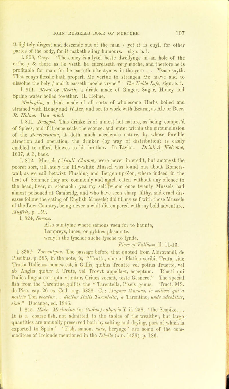 it lightely disgest and descende out of the man / yet it is euyll for other partes of the body, for it maketh slimy humours, sign. b. i. 1. SOS, Cony. “ The eoney is a lytel beste dwellynge in an hole of the ■erthe / & thore as he vseth he euereaseth very moche, and therfore he is profitable for man, for he casteth oftentymes in the yere . , Ysaac sayth, Tliat conys flesshe hath properli tli&. vertue to strengen tht mawe and to dissolue the bely / and it casseth moche vryne.” The Noble Lyfe, sign. e. i. 1. Sll. 3Ieacl or 3Ieath, a drink made of Ginger, Sugar, Honey and Spring water boiled together. R. Holme. 3£etheglin, a drink made of all sorts of wholesome Herbs boiled and strained with Honey and Water, and set to work with Bearm, as Ale or Beer. N. Holme. Dan. miod. 1. Sll. Braggot. This drinke is of a most hot nature, as being compos’d of Spices, and if it once scale the sconce, and enter within the circumclusion of the Perrier anion, it doth mucli accelerate nature, by whose forcible atraction and operation, the drinker (by way of distribution) is easily enabled to afford blowes to his brother. In Taylor. Drink ^ Welcome, 1637, A 3, back. 1. S12. Mussels (3Iityli, ChameeJ were never in credit, but amongst the poorer sort, till lately the lilly-white Mussel was found out about Rpmers- wall, as we sail betwixt Flushing and Bergen-up-Zon, where indeed in the heat of Sommer they are commonly and n^ich eaten without any offence to the head, liver, or stomach ; yea my self [whom once twenty Mussels had almost poisoned at Cambridg, and who have seen sharp, filthy, and cruel dis- eases follow tlie eating of English Mussels) did fill my self with those Mussels of the Low Country, being never a whit distempered with my bold adventure. Mujfett, p. 159. 1. 821, Samon. Also sumtyme where samons vsen for to hauute. Lampreys, luces, or pykkes plesaunte, wenyth the fyscher suche fysche to fynde. Piers of Ftillham, 11. 11-13. 1. 835,'* Torrenhjne. The passage before tliat quoted from Aldrovandi, de Piscibus, p. 585, in the note, is, “Trutta, sine ut Platina scribit Truta, siue Trotta ItalicuOT nome« cst, a Gallis, quibus Troutte vel potius Truette, vel ab Anglis quib«« ii Trute, vel Trovvt appellant, acceptum. Rhseti qui Italica lingua corrupta vtuntur, Criucs vocant, teste Gesnero.” The special fish from the Tarentinc gulf is the “ Tarcntclla, Piscis genus. Tract. MS. de Pise. cap. 26 ex Cod. rcg. 6838. C. : Magnus tJninnus, is scilicet qui a noslris Ton vocatur . . dicilur Jlalis Tarenlella, a Tarentino, unde adoehilur, sinuP Ducangc, cd. 1846. 1. 815. Hake. 3rerlucius (or Gadns) vulgaris Y. ii. 258, ‘the Seapike. . . It is a coarse fisli, not admitted to the tables of the wealthy; but large quantities are annually preserved both by salting and drying, part of which is exported to Spain.’ ‘Fish, samon, hake, hcryngc’ are some of the coin- moditees of Irelonde mentioned in the Libelle (a.d. 1436), p. 186.