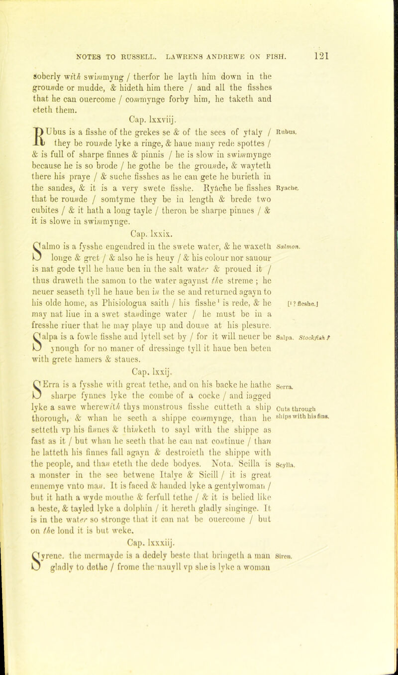 soberly wit/i swiwmyug / therfor be layth him down in the grou/?de or mudde, & hideth him there / and all the fisshes that he can ouercome / cowmynge forby him, he taketh and eteth them. Cap. Ixxviij. 7) Ubus is a fisshe of the grekes se & of the sees of ytaly / -li they be rou;?de lyke a ringe, & haue many rede spottes / & is full of sharpe finnes & pinnis / he is slow in swiwmynge because he is so brode / he gothe be the grou??de, & wayteth there his praye / & suehe fisshes as he can gete he burieth in the sandes, & it is a very swete fisshe. Ryhche be fisshes that be rou^de / somtyme they be in length & brede two cubites / & it hath a long tayle / theron be sharpe pinnes / & it is slowe in swi??;mynge. Cap. Ixxix. Salmo is a fysshe engendred in the swete water, & he waxeth longe & gret / & also he is heuy / & his colour nor sauour is nat gode tyll he haue ben in the salt wati?/- & proued it / thus draweth the samon to the water agaynst f/ie streme ; he neuer seaseth tyll he haue ben in the se and returned agayn to his olde home, as Phisiologua saith / his fisshe ‘ is rede, & he may nat Hue in a swet sta;/diuge water / he must be in a fresshe riuer that he may playe up and dou«e at his plesure. Salpa is a fowle fisshe and lytell set by / for it will neuer be ynough for no maner of dressinge tyll it haue ben beteii with grete hamers & staues. Cap, Ixxij. SErra is a fysshe with great tethe, and on his backe he bathe sharpe fynnes lyke the combe of a cocke / and lagged lyke a sawe whercw/t/< thys monstrous fisshe cutteth a ship thorough, & whan he secth a shippe cowmynge, than he setteth vp his fi/mes & thb/ketli to sayl with the shippe as fast as it / but whan he seeth tliat he can nat co;dinue / tliart he latteth his finnes fall agayn & destroieth the shippe with the people, and thaw eteth the dede bodyes. Nota. Scilla is a monster in the see betwene Italye & Sicill / it is great eunemye vnto maw. It is faced & iianded lyke a gentylwomati / but it hath a wyde mouthe & ferfull tethe / & it is belied like a beste, & tayled lyke a dolphin / it hereth gladly singinge. It is in the wat.?r so stronge that it can nat be ouercome / but on (/le lond it is but weke. Cap. Ixxxiij. Oyrene. the mermayde is a dedely beste that briiigeth a man O gladly to dethe / frome the nauyll vp she is lyke a woman Rubus. Ryaclie. Salmon. [I ? fleshe.] Salpa. Stockfish f Sorra. Guta through shipa with hia fins. Scylla. Siren.