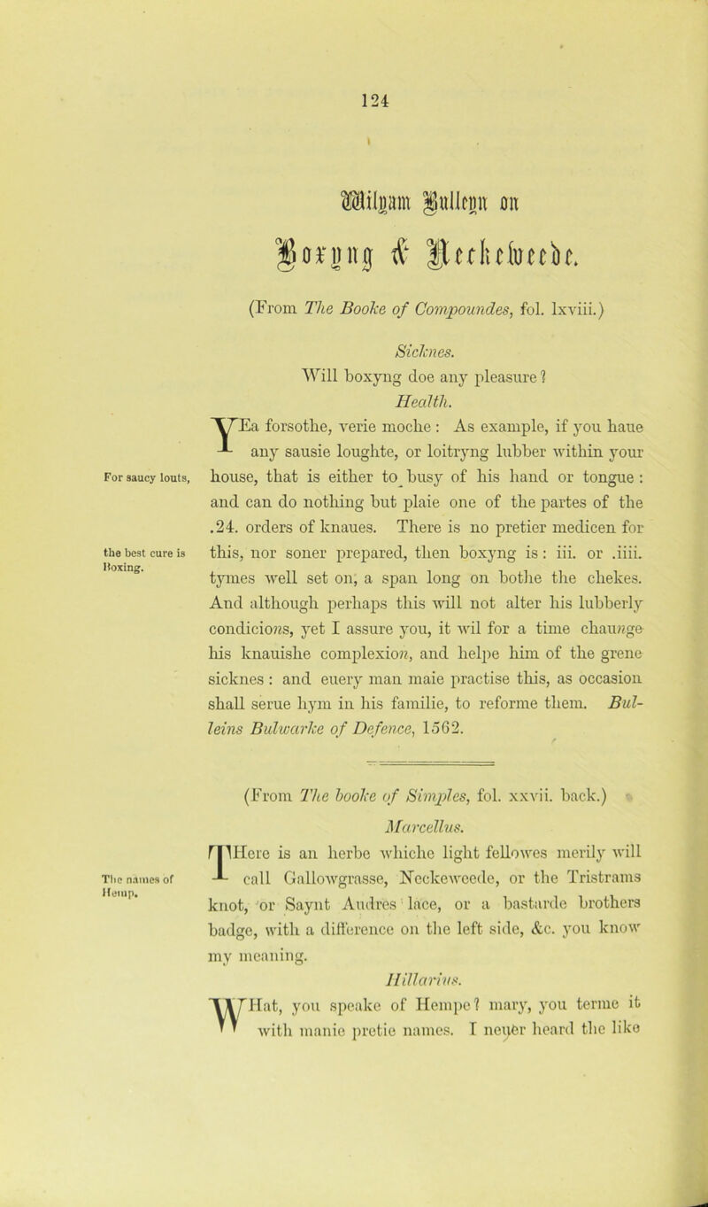 For saucy louts, the best cure is Hoxing. The names of Hump. I Milpm §ullcmt on i Itcflitfoetk. (From The Booke of Compoundes, fol. Ixviii.) Sicicnes. Will boxyng doe any pleasure 1 Health. forsothe, verie moche : As example, if you haue any sausie loughte, or loitryng lubber within your house, that is either to^ busy of his hand or tongue : and can do nothing but plaie one of the partes of the .24. orders of knaues. There is no pretier inedicen for this, nor soner prejiared, then boxyng is: iii. or .iiii. tymes well set on, a span long on botlie the chekes. And although perhaps this will not alter his lubberly condicio??s, yet I assure you, it wil for a time chaiuige Iris knauishe complexio??, and heliie him of the grene sicknes : and euery man maie jiractise this, as occasion shall serue hym in his familie, to reforme them. Bul- leins Bulwarke of Defence, 1562. (From The hooke of Simpdes, fol. xxvii. back.) Marcellus. rilHere is an herbe whichc light feUowes inertly will call GalloAvgrasse, N'cckewcede, or the Tristrains knot, or Saynt Andres ’ lace, or a bastarde brothem badge, with a diHerence on the left side, &c. you know my meaniiig. W'! H illarivs. at, you speake of Hempel mary, you terme it with manie pretie names. T nei),Cr heard the like