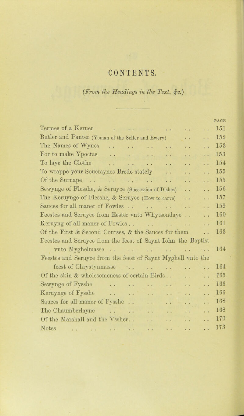 CONTENTS. {From the Headings in the Text^ ^c.) PAGE Tennes of a Keruer . , . , . . . . . . . 151 Butler and Panter (Yoman of the Seller and Ewery) . . . . 152 The N^ames of Wynes . . . . . . . . . . . . 153 For to make Ypocras . . . . , . , . . . . . 153 To laye the Clothe . . . . . . . . . . . . 154 To wrappe your Soueraynes Brede stately . . . . . . 155 Of the Surnape . . . . . . . . . . . . . . 155 Sewynge of Flesshe, & Seruyce (Succession of Dishes) . . . . 156 The Keruynge of Flesshe, & Seruyce (How to carve) . . • • 157 Sauces for all maner of Fowles . . . . . . . . . . 159 Feestes and Seruyce from Fester vnto Whytsondaye . . . . 160 Keruyng of all maner of Fowles . . . . . . . . . . 161 Of the First & Second Courses, & the Sauces for them . . 163 Feestes and Seruyce from the feest of Saynt lohn the Baptist vnto Myghelmasse . . . . . . . . . . . . 164 Feestes and Seruyce from the feest of Saynt Mygliell ymto the feest of Chrystynmasse . . . . . . . . . 164 Of the skin & wholesomeness of certain Birds . . . . . . 165 Sewynge of Fysshe . . . . . . . . . . . . 166 Keruynge of Fysshe . . . . . . . . . . . . 166 Sauces for all maner of Fysshe . . . . . . . . . . 16S The Chaumherlayne . . . . . . . . . . . . 168 Of the Marshall and the Yssher. . . . . . . . . • 170 Notes . . . . . . . . . . 173