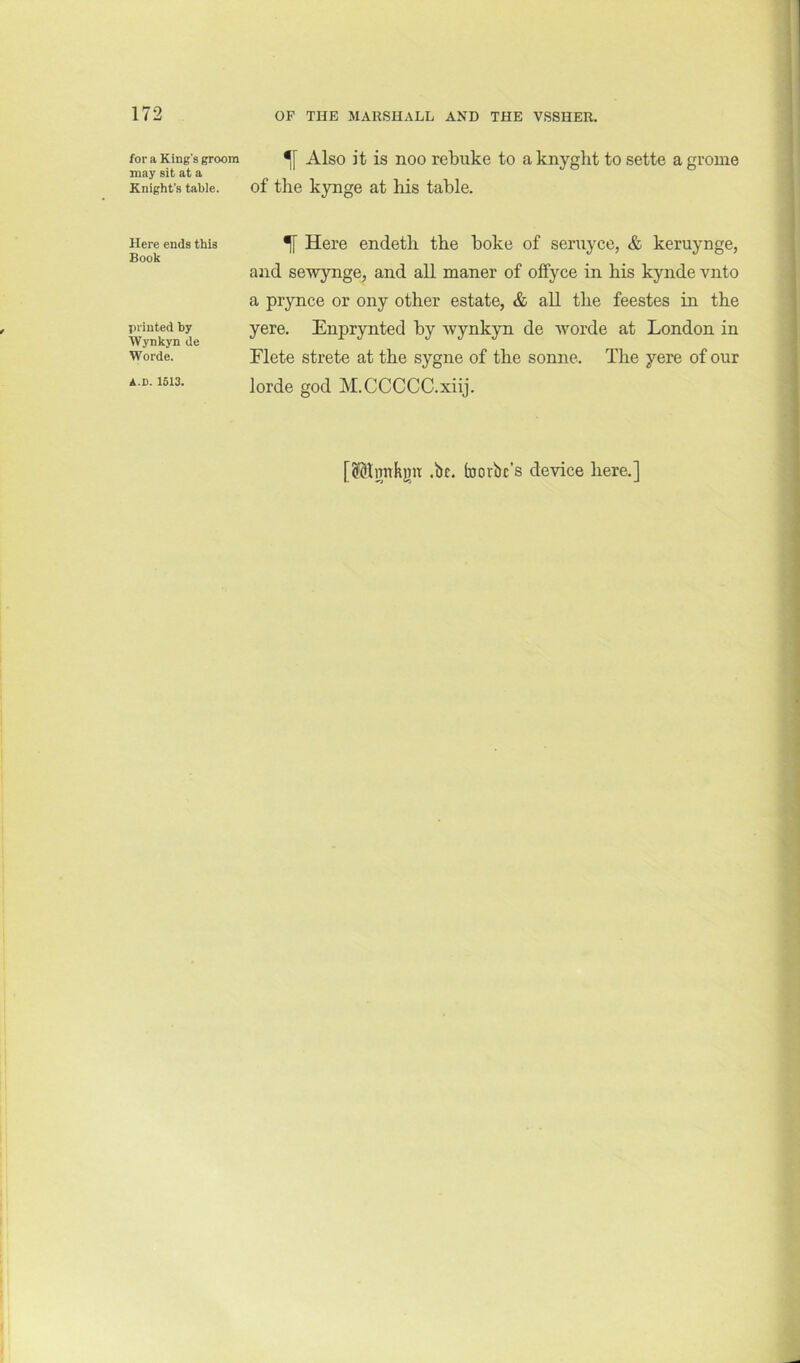 for a King's groom may sit at a Knight’s table. Here ends this Book printed by Wynkyn de Worde. A.D. 1513. Also it is noo rebuke to a knyght to sette a grome of the kynge at his table. ^ Here endeth the boke of seruyce, & keruynge, and sewynge, and all maner of ofiyce in his kynde vnto a prynce or ony other estate, & all the feestes in the yere. Enprynted by wynkyn de ivorde at London in Elete strete at the sygne of the sonne. The yere of our lorde god M.CCCCC.xiij. [SSlmtkjiit .be. toorbe’s device here.]