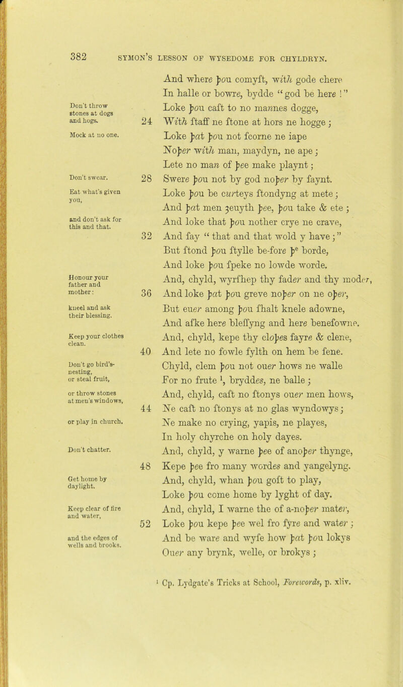 Don't throw stones at dogs and hogs. Mock at no one. Don't swe.or. Eat what's given you, and don’t ask for this and that. Honour your father and mother; kneel and ask their blessing. Keep your clothes clean. Don't go bird’s- nesting, or steal fruit, or throw stones at men’s windows. or play in church. Don’t chatter. Get home by daylight. Keep clear of lire and water. and the edges of wells and brooks. And where fou comyft, wzt/i gode chere In halle or bo'wre, bydde “ god be here ! ” Loke ])on caft to no mawnes dogge, 24 With ftaff ne ftone at hors ne hogge ; Loke jiat fou not fcorne ne iape Nofer w^t7i man, maydyn, ne ape j Lete no maw of fee make playnt; 28 Swere fou not by god nofer by faynt. Loke f on be cwrteys ftondyng at mete; And fat men 3euyth fee, fou take & ete ; And loke that f on nother crye ne crave, 32 And fay “ that and that wold y have; ” But ftond fou ftylle be-fore f® borde, And loke fou fpeke no lowde worde. And, chyld, wyrfhep thy fade?’ and thy modrr, 36 And loke fat fou greve nofer on ne ofe?-, But eue?* among fou fhalt knele adowne, And afke here bleffyng and here benefowne. And, chyld, kepe thy clof es fayre & dene, 40 And lete no fowle fylth on hem be fene. Chyld, clem fou not one?- hows ne walle Bor no frute bryddes, ne balle ; And, chyld, caft no ftonys oue?’ men hows, 44 hie caft no ftonys at no glas wyndo'wys; Ne make no crying, yapis, ne playes. In holy chyrche on holy dayes. And, chyld, y warne fee of anofe?' thynge, 48 Kepe fee fro many wordes and yangelyng. And, chyld, whan fou goft to play, Loke fou come home by lyght of day. And, chyld, I warne the of a-nof e?’ mate?’, 52 Loke fou kepe fee wel fro fyre and Avate?'; And be Avare and Avyfe hoAV fat fou lokys Cue?’ any brynk, Avelle, or brokys ; ‘ Cp. Lydgate’s Tricks at School, Forewords, p. xliv.