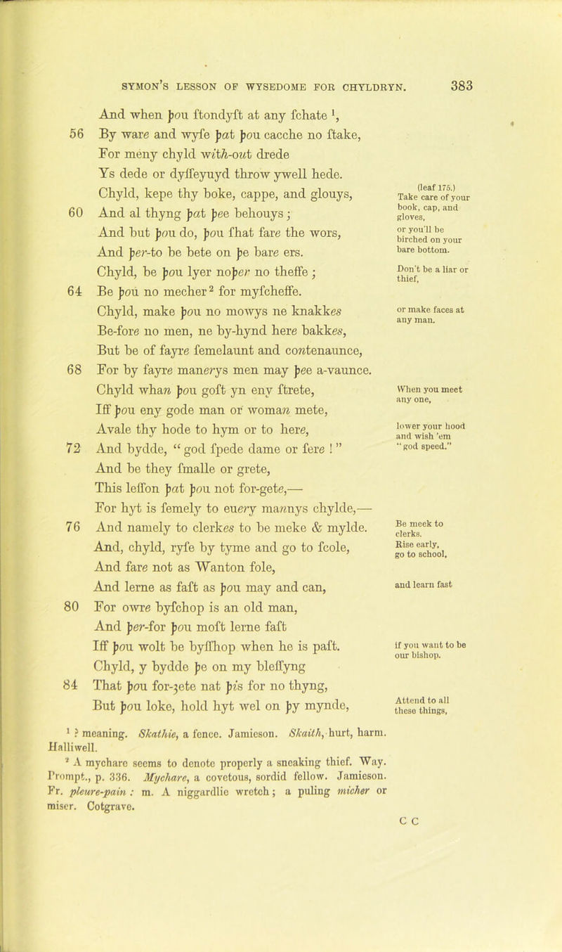 And when J)OU ftondyft at any fchate 56 By ware and wyfe fat fon cacche no flake, For meny chyld wit^-oat drede Ys dede or dylfeyuyd throw ywell hede. Chyld, kepe thy hoke, cappe, and glouys, 60 And al thyng fat fee hehouys; And hut feu do, fou that fare the wors, And fe?'-to be hete on fe bare ers. Chyld, be f ou Iyer nof er no theffe ; 64 Be fou no mecher^ for myfcheflfe. Chyld, make fou no moAvys ne knakkes Be-fore no men, ne by-hynd here bakkes, But be of fayre femelaunt and cowtenaunce, 68 For by fayre manerys men may fee a-vaunce. Chyld whaw fou goft yn eny ftrete, Iff fou eny gode man or womare mete, Avale thy hode to hym or to here, 72 And bydde, “ god fpede dame or fere ! ” And be they fmalle or grete, This leffon fat fou not for-gete,— For hyt is femely to euery ma?«nys chylde,— 76 And namely to clerkes to be meke & mylde. And, chyld, ryfe by tyme and go to fcole. And fare not as Wanton foie, And lerne as faft as fou may and can, 80 For OAvre byfchop is an old man. And fe?*-for fou moft lerne faft Iff fou wolt be byffliop Avhen he is paft. Chyld, y bydde fe on my bleffyng 84 That fou for-3ete nat pis for no thyng. But fou loke, hold hyt wel on fy mynde. (leaf 176.) Take care of your book, cap, and gloves, or you’ll be birched on your bare bottom. Don't be a liar or thief. or make faces at any man. When you meet any one. hnyer your hood and wish ’em “ god speed. Be meek to clerks. Rise early, go to school. and learn fast if you want to be our bishop. Attend to ail thcso things, * meaning. Skathie, a fence. Jamieson. Skaithyhwxt, harm. Halliwell. ‘ A mycharc seems to denote properly a sneaking thief. Way. Prompt., p. 336. Mijchare, a covetous, sordid fellow. Jamieson. Fr. pleure-pain : m. A niggardlie wretch; a puling micher or miser. Cotgrave.