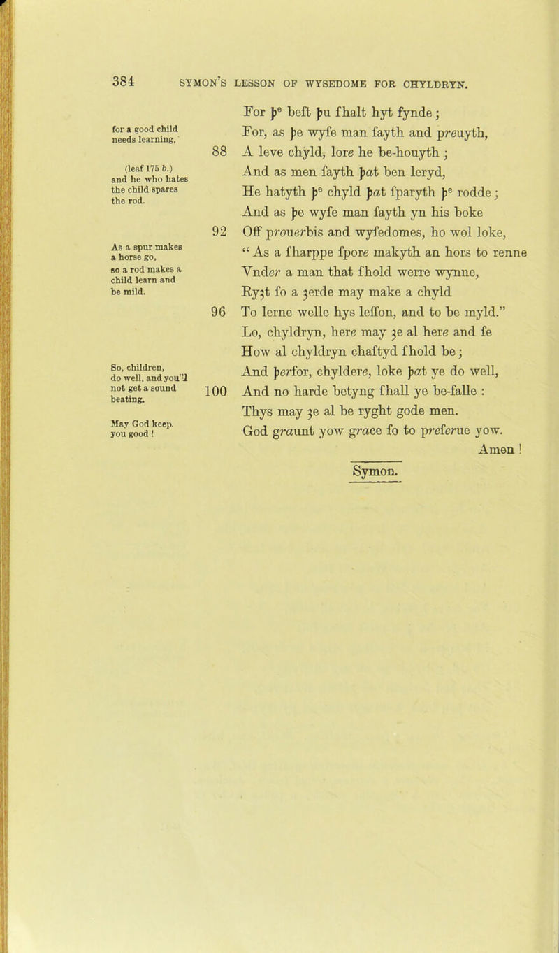 for a ?ood child needs learning. (leaf 175 b.) and he who hates the child spares the rod. As a spur makes a horse go, so a rod makes a child learn and be mild. So, children, do well, and you'U not get a sound beating. May God keep, you good ! For jj® beft }ju fbalt hyt fynde; For, as pe wyfe man fayth and preuyth, 88 A leve chyld, lore he be-houyth ; And as men fayth pat ben leryd, He hatyth Jj® chyld pat fparyth |>® rodde; And as pe wyfe man fayth yn his boke 92 Off prouerbis and wyfedomes, ho wol loke, “ As a fharppe fpore makyth an hors to renne Vnder a man that fhold werre wynne, Ry^t fo a 3erde may make a chyld 96 To lerne welle hys leffon, and to be myld.” Lo, chyldryn, here may al here and fe How al chyldryn chaftyd fhold be; And perfoT, chyldere, loke pat ye do well, 100 And no harde betyng fhall ye be-falle : Thys may al be ryght gode men. God gmimt yow grace fo to p?-eferue yow. Amen ! Symon.