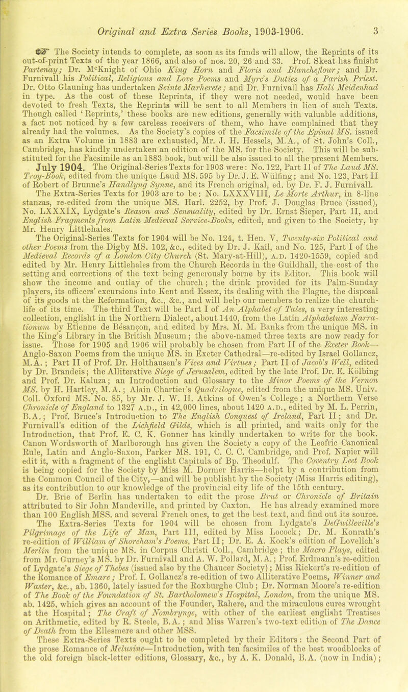 The Society intends to complete, as soon as its funds will allow, the Reprints of its out-of-print Texts of the year 1866, and also of nos. 20, 26 and 33. Prof. Skeat has finisht Partenay; Di'. M'^Knight of Ohio King Horn and Floris and Blanchejiour; and Dr. Furuivall his Political, Religious and Love Poems and Myrc’s Duties of a Parish Priest. Dr. Otto Glauning has undertaken Seinte Marherete ; and Dr. Furnivall has Mali Meidenhad in type. As the cost of these Reprints, if they were not needed, would have been devoted to fresh Texts, the Reprints will be sent to all Members in lieu of such Texts. Though called ‘Reprints,’ these books are new editions, generally with valuable additions, a fact not noticed by a few careless receivers of them, who have complained that they already had the volumes. As the Society’s copies of the Facsimile of the Epinal MS. issued as an Extra Volume in 1883 are exhausted, Mr. J. H. Hessels, M.A., of 8t. John’s Coll., Cambiidge, has kindly undertaken an edition of the MS. for the Society. This will be sub- stituted for the Facsimile as an 1883 book, but will be also issued to all the present Members. July 1904. The Original-Series Texts for 1903 were: No. 122, Part II of The Laud AIS. Troy-Book, edited from the unique Laud MS. 595 by Dr. J. E. AA'^iilfing; and No. 123, Part II of Robert of Brunue’s Handlyng Synne, and its French original, ed. b}’’ Dr. F. J. Furnivall. The Extra-Series Texts for 1903 are to be: No. LXXXVIll, Le Morte Arthur, in 8-line stanzas, re-edited from the unique MS. Harl. 2252, by Prof. J. Douglas Bruce (issued). No. LXXXIX, Lydgate’s Reason and Sensuality, edited by Dr. Ernst Sieper, Part II, and English Fragments from Latin Medieval Service-Books, edited, and given to the Society, by Mr. Heniy Littlehales. The Original-Series Texts for 1904 will be No. 124, t. Hen. V, Twenty-six Political and other Poems from the Digby MS. 102, &c., edited by Dr. J. Kail, and No. 125, Part I of the Medieval Records of a Lomlon City Church (St. Mary-at-Hill), a.d. 1420-1559, copied and edited by Mr. Henry Littlehales from the Church Records in the Guildhall, the cost of the setting and corrections of the text being generously borne by its Editor. This book will show the income and outlay of the church; the drink provided for its Palm-Sunday players, its officers’ excursions into Kent and Essex, its dealing with the Plague, the disposal of its goods at the Reformation, &c„ &c., and will help our members to realize the church- life of its time. The third Text will be Part I of An Alphabet of Tales, a very interesting collection, englisht in the Northern Dialect, about 1440, from the Latin Alphabetum Narra- tiomim by Etienne de Besan5on, and edited by Mrs. M. M. Banks from the unique MS. in the King’s Library in the British Museum ; the above-named three texts are now ready for issue. Those for 1905 and 1906 will probably be chosen from Part II of the Exeter Book— Anglo-Saxon Poems from the unique MS. in Exeter Cathedral—re-edited by Israel Gollancz, M.A. ; Part II of Prof. Dr. Holthausen’s Vices and Virtues ; Part II oi Jacob’s Well, edited by Dr. Brandeis; the Alliterative Siege of Jerusalem, edited by the late Prof. Dr. E. Kblbing and Prof. Dr. Kaluza; an Introduction and Glossary to the Minor Poems of the Vernon MS. by H. Hartley, M.A.; Alain Chartier’s Quadrilogue, edited from the unique MS. Univ. Coll. Oxford MS. No. 85, by Mr. J. W. H. Atkins of Owen’s College; a Northern Verse Chro^iicle of England to 1327 A.D., in 42,000 lines, about 1420 A.n., edited by M. L. Perrin, B.A.; Prof. Bruce’s Introduction to The English Conquest of Ireland, Part II; and Dr. FurnivaU’s edition of the Lichfield Gilds, which is all printed, and waits only for the Introduction, that Prof. E. C. K. Conner has kindly undertaken to write for the book. Canon Wordsworth of Marlborough has given the Society a copy of the Leofric Canonical Rule, Latin and Anglo-Saxon, Parker MS. 191, C. C. C. Cambridge, and Prof. Napier will edit it, with a fragment of the englisht Capitula of Bp. Theodulf. The Coventry Lect Book is being copied for the Society by Miss M. Dormer Harris—helpt by a contribution from the Common Council of the City,^—and will be publisht by the Society (Miss Harris editing), as its contribution to our knowledge of the provincial city life of the 15th century. Dr. Brie of Berlin has undertaken to edit the prose Bmd or Chronicle of Britain attributed to Sir John Mandeville, and printed by Caxton. He has already examined more than 100 English MSS. and several French ones, to get the best text, and find out its source. The Extra-Series Texts for 1904 will be chosen from Lydgate’s DeOuilleville's Pilgrimage of the Life of Man, Part III, edited by Miss Locock; Dr. M. Konrath’s re-edition of William of Shoreham’s Poems, Part II; Dr. E. A. Kock’s edition of Lovelich’s Merlin from the unique MS. in Corpus Cliristi Coll., Cambridge ; the Macro Plays, edited from Mr. Gurney’s MS. by Dr. Furnivall and A. W. Pollard, M.A.; Prof. Erdmann’s re-edition of Lydgate’s Siege of Thebes (issued also by the Chaucer Society); Miss Rickert’s re-edition of the Romance of Emare ; Prof. I. Gollancz’s re-edition of two Alliterative Poems, Winner and Waster, kc., ab. 1360, lately issued for the Roxburghe Club; Dr. Norman Moore’s re-edition of The Book of the Foundation of St. Bartholomew’s Hospital, London, from the unique MS. ab. 1425, which gives an account of the Founder, Rahere, and the miraculous cures wrought at the Hos{)ital; The Craft of Nombrynge, with other of the earliest engli.sht Treatises on Arithmetic, edited by R. Steele, B.A. ; and Miss Warren’s two-text edition of The Dance of Death from the Ellesmere and other MSS. These Extra-Series Texts ought to be completed by their Editors: the Second Part of the prose Romance of Mclusinc—Litroduction, with ton facsimiles of the best woodblocks of the old foreign black-letter editions. Glossary, kc., by A. K. Donald, B.A. (now in India);