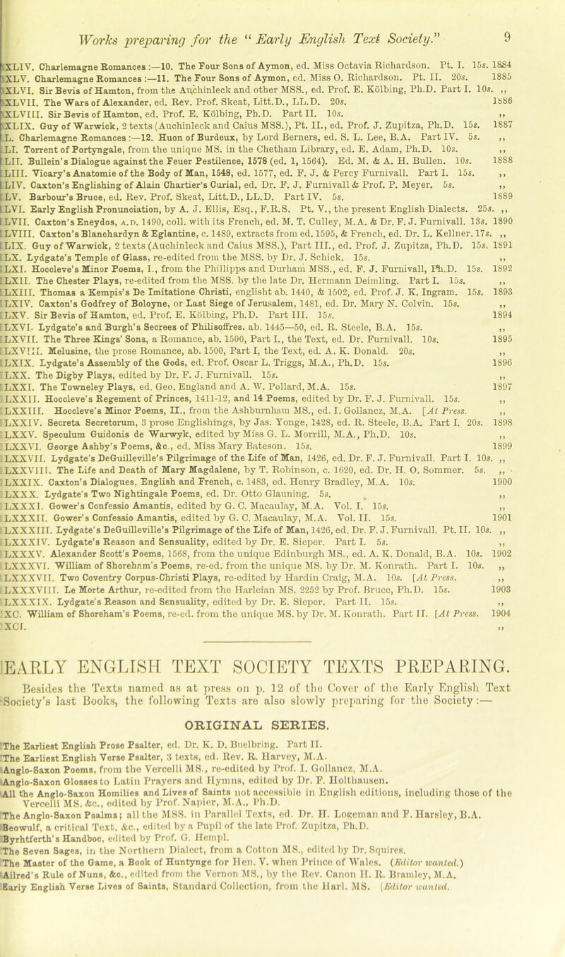 5XLIV. Charlemagne Romances 10. The Four Sons of Aymon, ed. Miss Octavia Richardson. Ft. I. 15s. 18S4 SXLV. Charlemagne Romances 11. The Four Sons of Aymon, ed. Miss O. Richardson. Ft. II. 20s. 1885 SXLVI. Sir Bevis of Hamton, from the An,chinleck and other MSS., ed. Frof. E. Kolbing, Fh.D. Fart I. 10s. ,, SXLVII. The Wars of Alexander, ed. Rev. Frof. Skeat, Litt.D., LL.D. 20s. 1886 iXLVIII. Sir Bevis of Hamton, ed. Frof. E. Kolbing, Fh.D. Fart II. 10s. ,, iXLIX. Guy of Warwick, 2 texts (Auchinleck and Cains MSS.), Ft. II., ed. Frof. J. Zupitza, Fh.D. 15s. 1887 L. Charlemagne Romances :—12. Huon of Burdeux, by Lord Berners, ed. S. L. Lee, B.A. Fart IV. 5s. ,, XI. Torrent of Portyngale, from the unique MS. in the Chetham Library, ed. E. Adam, Fh.D. 10s. ,, LII. BuUein’s Dialogue against the Feuer Pestilence, 1578 (ed. 1, 1564). Ed. M. <fe A. H. Bullen. 10s. 1888 LIII. Vicar^’s Anatomie of the Body of Man, 1548, ed. 1577, ed. F. J. & Percy Furnivall. Part I. 15s. ,, XIV. Caxton’s EngUshing of Alain Chartier’s Curial, ed. Dr. F. J. Furnivall h Prof. P. Meyer. 5s. ,, LV. Barbour’s Bruce, ed. Rev. Prof. Skeat, Litt.D., LL.D. Part IV. 5s. 1889 ILVI. Early English Prommciation, by A. J. Ellis, Esq., F.R.S. Ft. V., the present English Dialects. 25s. ,, ILVII. Caxton’s Eneydos, a.d. 1490, coll, with its French, ed. M. T. Gulley, M.A. & Dr. F. J. Furnivall. 13s. 1890 ILVIII. Caxton’s Blanohardyn & Eglantine, c. 1489, extracts from ed. 1595, & French, ed. Dr. L. Kellner. 17s. ,, ILIX. Guy of Warwick, 2 texts (Auchinleck and Gains MSS.), Part III., ed. Prof. J. Zupitza, Fh.D. 15s. 1891 ILX. Lydgate’s Temple of Glass, re-edited from the MSS. by Dr. J. Schick. 15s. ,, ILXI. Hoccleve’s Minor Poems, I., from tlie Phillipps and Durham MSS., ed. F. J. Furnivall, F^i.D. 15s. 1892 ILXII. The Chester Plays, re-edited from tlie MSS. by tlie late Dr. Hermann Deiinling. Fart I. 15s. ,, ILXIII. Thomas a Kempis’s De Imitatione Christi, englisht ab. 1440, & 1502, ed. Prof. J. K. Ingram. 15s. 1893 ILXIV. Caxton’s Godfrey of Boloyne, or last Siege of Jerusalem, 1481, ed. Dr. Mary N. Colvin. 15s. ,, ! LXV. Sir Bevis of Hamton, ed. Prof. E. Kolbing, Fh.D. Part III. 15s. 1894 iLXVI. Lydgate’s and Burgh’s Secrees of Philisoffres. ab. 1445—50, ed. R. Steele, B.A. 15s. ,, ILXVII. The Three Kings’ Sons, a Romance, ab. 1500, Part I., the Text, ed. Dr. Furnivall, 10s. 1895 !LXVIII. Melusine, the prose Romance, ab. 1500, Part I, the Text, ed. A. K. Donald. 20s. ,, ILXIX. Lydgate’s Assembly of the Gods, ed. Prof. Oscar L. Triggs, M.A., Ph.D. 15s. 1896 5LXX. The Digby Plays, edited by Dr. F. J. Furnivall. 15s. ,, ILXXI. The Towneley Plays, ed. Geo. England and A. AV. Pollard, M.A. 15s. 1897 ILXXII. Hoccleve’s Regement of Princes, 1411-12, and 14 Poems, edited by Dr. F. J. Furnivall. 15s. ,, iLXXIII. Hoccleve’s Minor Poems, II., from the Ashburnliam MS., ed. I. Gollancz, M.A. [At Press. ,, 'LXXIV. Secreta Seoretorum, 3 prose Englishings, by Jas. Yonge, 1428, ed. R. Steele, B.A. Part I. 20s. 1898 'LXXV. Speculum Guidonis de Warwyk, edited by Miss G. L. Morrill, M.A., Ph.D. 10s. ,, XXXVI. George Ashby’s Poems, &c., ed. Miss Mary Bateson. 15s. 1899 XXXVII. Lydgate’s DeGuilleville’s Pilgrimage of the Life of Man, 1426, ed. Dr. F. J. Furnivall. Parti. 10s. ,, LXXVIII. The Life and Death of Mary Magdalene, by T. Robinson, c. 1620, ed. Dr. H. O. Sommer. 5s. ,, • LXXIX. Caxton’s Dialogues, English and French, c. 1483, ed. Henry Bradley, M.A. 10s. 1900 LXXX. Lydgate’s Two Nightingale Poems, ed. Dr. Otto Glauning. 5s. , ,, LXXXI. Gower’s Confessio Amantis, edited by G. C. Macaulay, M.A. Vol. I. 15s. ,, XXXXII. Gower’s Confessio Amantis, edited by G. C. Macaulay, M.A. Vol. II. 15s. 1901 LXXXIII. Lydgate’s DeGuilleville’s Pilgrimage of the Life of Man, 1426, ed. Dr. F. J. Furnivall. Pt. II. 10s. ,, XjXXXIV. Lydgate’s Reason and Sensuality, edited by Dr. E. Sieper. Parti. 5s. ,, I LXXXV. Alexander Scott’s Poems, 1568, from the unique Edinburgh MS., ed. A. K. Donald, B.A. 10s. 1902 ; LXXXVI. WilUam of Shoreham’s Poems, re-ed. from the unique MS. by Dr. M. Konrath. Part I. 10s. ,, XXXXVII. Two Coventry Corpus-Christi Plays, re-edited by Hardin Craig, M.A. 10s. [At Press. ,, : LXXXVII1. Le Morte Arthur, re-edited from the Harleian MS. 2252 by Prof. Bruee, Ph. D. 15s. 1903 LXXXIX. Lydgate’s Reason and Sensuality, edited by Dr. E. Sieper. Part II. 15s. ,, .'XC. William of Shoreham’s Poems, re-ed. from the unique MS. by Dr. M. Konrath. Part II. [At Press. 1904 xcr. iEARLY ENGLISH TEXT SOCIETY TEXTS PREPARING. Besides the Texts named as at press on p. 12 of the Cover of tlie Early English Text 'Society’s last Books, the following Texts are also slowly iirejiaring for the Society:— ORIGINAL SERIES. iThe Earhest English Prose Psalter, ed. Dr. K. D. Btielbring. Part II. The Earhest English Verse Psalter, 3 texts, ed. Rev. R. Harvey, M.A. lAnglo-Saxon Poems, from the Vercelli MS., re-edited by Prof. I. Gollancz, M.A. lAnglo-Saxon Glosses to Latin Prayers and Hymns, edited by Dr. F. HoUhausen. 'All the Anglo-Saxon Homilies and Lives of Saints not accessible in English editions, including those of the Vercelli MS. Ac., edited by Prof. Napier, M.A., Ph.D. The Anglo-Saxon Psalms; all the MSS. in Parallel Texts, ed. Dr. II. Logeman and F. Harsley, B.A. Beowulf, a critical 'Text, Ac., edited by a Pupil of the late Prof. Zupitza, Ph.D. JByrhtferth’s Handboc, edited by Prof. G. Hem])l. The Seven Sages, in the Northern Dialect, from a Cotton MS., edited by Dr. Squires. The Master of the Game, a Book of Huntynge for Hen. V. when Prince of Wales. (Editor wanted.) lAilred’s Rule of Nuns, &o., edited from the Vernon MS., by the Rev. Canon H. R. Bramlcy, M.A. Early English Verse Lives of Saints, Standard Collection, from the Harl. MS. {Editor wanted.