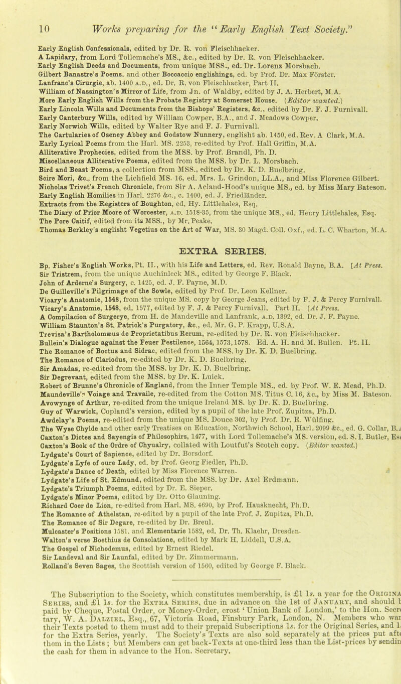 Early English Confessionals, edited by Dr. R. von Fleischhacker. A Lapidary, from Lord Tollemache’s MS., &c., edited by Dr. R. von Fleischhacker. Early English Seeds and Soouments, from unique MSS., ed. Dr. Lorenz Monsbach. Gilbert Banastre’s Poems, and other Boccaccio englishings, ed. by Prof. Dr. Max Forster. Lanfranc’s Cirurgie, ab. 1400 a.d., ed. Dr. R. von Fleischhacker, Part II. William of Nassington’s Mirror of Life, from Jn. of Waldby, edited by J. A. Herbert, M.A. More Early English Wills from the Probate Registry at Somerset House. {Editor wanted.) Early Lincoln Wills and Documents from the Bishops’ Registers, &c., edited by Dr. F. J. Furnivall. Early Canterbury Wills, edited by William Cowper, B.A., and J. Meadows Cowjier. Early Norwich Wills, edited by Walter Rye and F. J. Furnivall. The Cartularies of Oseney Abbey and Godstow Nunnery, englisht ab. 1450, ed. Rev. A Clark, M.A. Early Lyrical Poems from the Harl. MS. 2253, re-edited by Prof. Hall Griffin, M.A. Alliterative Prophecies, edited from the MSS. by Prof. Brandi, Ph. D. Miscellaneous Alliterative Poems, edited from the MSS. by Dr. L. Morsbach. Bird and Beast Poems, a collection from MSS., edited by Dr. K. D. Buidbring. Scire Mori, &c., from tbe Lichfield MS. 16, ed. Mrs. L. Grindon, LL.A., and Miss Florence Gilbert. Nicholas Trivet’s French Chronicle, from Sir A. Acland-Hood’s unique MS., ed. by Miss Mary Bateson. Early English Homilies in Harl. 2276 &c., c. 1400, ed. J. Friedlander. Extracts from the Registers of Boughton, ed. Hy. Littlehales, Esq. The Diary of Prior Moore of Worcester, a.d. 1518-35, from the unique MS., ed. Henry Littlehales, Esq. The Pore Caitif, edited from its MSS., by Mr. Peake. Thomas Berkley’s englisht Vegetius on the Art of War, MS. 30 Magd. Coll. Oxf., ed. L. C. Wharton, M.A. EXTRA SERIES. Bp. Fisher’s English Works,Pt. II., with his Life and Letters, ed. Rev. Ronald Bayne, B.A. {At Brest. Sir Tristrem, from the unique Auchinleck MS., edited by George F. Black. John of Arderne’s Surgery, c. 1425, ed. J. F. Payne, M.D. De Guilleville’s Pilgrimage of the Sowle, edited by Prof. Dr. Leon Kellner. Vioary’s Anatomie, 1648, from the unique MS. copy by George Jeans, edited by F. J. & Percy Furnivall. Vicary’s Anatonue, 1548, ed. 1577, edited by F. J. & Percy Furnivall. Part II. [At Press. A Compilacion of Surgerye, from H. de Mandeville and Lanfrank, a.d. 1392, ed. Dr. J. F. Payne. WUliam Staunton’s St. Patrick’s Purgatory, &c., ed. Mr. G. P. Krapp, U.S.A. Trevisa’sBartholommus de Proprietatibus Rerum, re-edited by Dr. R. von Fleischhacker. Bullein’s Dialogpie against the Feuer Pestilence, 1564,1573,1678. Ed. A. H. and M. Bullen. Pt. II. The Romance of Boctus and Sidrac, edited from the MSS. by Dr. K. D. Buelbring. The Romance of Clariodus, re-edited by Dr. K. D. Buelbring. Sir Amadas, re-edited from the MSS. by Dr. K. D. Buelbring. Sir Degrevant, edited from the MSS. by Dr. K. Luick. Robert of Brunne’s Chronicle of England, from the Inner Temple MS., ed. by Prof. W. E. Mead, Ph.D. Maundeville’.' Voiage and Travaile, re-edited from the Cotton MS. Titus C. 16, &c., by Miss M. Bateson. Avowynge of Arthur, re-edited from the unique Ireland MS. by Dr. K. D. Buelbring. Guy of Warwick, Copland’s version, edited by a pupil of the lute Prof. Zupitza, Ph.D. Awdelay’s Poems, re-edited from the unique MS. Douce 302, by Prof. Dr. E. AVtilfing. The Wyse Chylde and other early Treatises on Education, Northwich School, Harl. 2099 &c., ed. G. Collar, B. j Caxton’s Dictes and Sayengis of Philosophirs, 1477, with Lord Tollemache’s MS. version, ed. S. I. Butler, Esi Caxton’s Book of the Ordre of Chyualry, collated with Loutfut’s Scotch copy. {Editor wanted.) Lydgate’s Court of Sapience, edited by Dr. Borsdnrf. Lydgate’s Lyfe of oure Lady, ed. by Prof. Georg Fiedler, Ph.D. Lydgate’s Dance of Death, edited by Miss Florence Warren. Lydgate’s Life of St. Edmund, edited from the MSS. by Dr. Axel Erdmann. Lydgate's Triumph Poems, edited by Dr. E. Sieper. Lydgate’s Minor Poems, edited by Dr. Otto Glaiining. Richard Coer de Lion, re-edited from Harl. MS. 46!)0, by Prof. Hausknecht, Pli.D. The Romance of Athelstan, re-edited by a pui)il of the late Prof. J. Zupitza, Ph.D. The Romance of Sir Degare, re-edited by Dr. Breul. Muloaster’s Positions 1581. and Elementarie 1582, ed. Dr. Th. Klaehr, Dresden. Walton’s verse Boethius de Consolations, edited by Mark II. Liddell, U.S.A. The Gospel of Nichodemus, edited by Ernest Riedel. Sir Landeval and Sir Launfal, edited by Dr. Zimmcrmunn. Rolland’s Seven Sages, the Scottish version of 1560, edited by George F. Black. The Subscription to the Society, which constitutes membership, is £1 Is. a year for the Ohioina Series, and £1 Is. for the Extra Series, due in advance on the 1st of January, and should I paid by Cheque, Postal Order, or Money-Order, crost ‘Union Bank of London,’ to the Hon. Seen tary, W. A. Dai.ziel, Esq., 67, Victoria Road, Finsbury Park, London, N. Members who war their Texts posted to them must add to their prepaid Subscriptions Is. for the Original Series, and 1. for the Extra Series, yearly. The Society’s Texts are also sold separately at tbe prices put aft( them in the Lists ; but Members can get back-Texts at one-third less than the List-prices by sendin the cash for them in advance to the lion. Secretary.