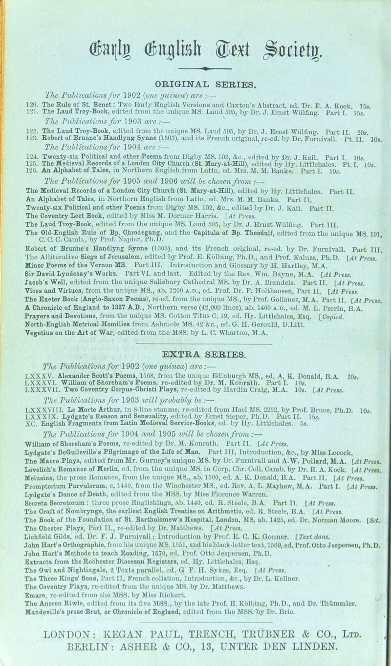 ORIGINAL SERIES. The Puhkcationsfor 1902 {otie cjidnca) are:— 120. The Rule of St. Benet: Two Early English Versions and Caxton’s Abstract, ed. Dr. E. A. Kock. 15s. 121. The Laud Troy-Book, edited from the unique MS. Laud 595, by Dr. J. Ernst Wulfing. Part I. 15«. The Pablications for 1903 are :— 122. The Laud Troy-Book, edited from the unique MS. Laud 595, by Dr. J. Ernst Wulfing. Part II. 20*. 123. Robert of Brunne’s Handlyng Synne (1303), and its French original, re-ed. by Dr. Fumivall. Pt. II. ' 10«. The Piiblications for 1904 are:— 124. Twenty-six PoUtical and other Poems from Digby MS. 102, &c., edited by Dr. J. Kail. Part I. 10*. 125. The Medieval Records of a London City Chimch (St. Mary-at-Hill), edited by Hy. Littlehales. Pt. I. 10*. 126. An Alphabet of Tales, in Northern English from Latin, ed. Mrs. M. M. Banks. Part I. 10*. The Puhlicatiom for 1905 and 1906 will he chosen from:— The Medieval Records of a London City Church (St. Mary-at-HiU), edited by Hy. Littlehales. Part II. An Alphabet of Tales, in Northern English from Latin, ed. Mrs. M. M. Banks. Part II. Twenty-six Political and other Poems from Digby MS. 102, &c., edited by Dr. J. KaU. Part II. The Coventry Leet Book, edited by Miss M. Dormer Harris. [At Press. The Laud Troy-Book, edited from the unique MS. Laud 595, by Dr. J. Ernst Wulfing. Part III. The Old-English Rule of Bp. Chrodegang, and the Capitula of Bp. Theodulf, edited from the unique MS. 191 C. 0. C. Camb., by Prof. Napier, Ph.D. ' ’ Robert of Brunne’s Handlyng Synne (1303), and its French original, re-ed. by Dr. Fumivall. Part III. The Alliterative Siege of Jerusalem, edited by Prof. E. Kolbing, Ph.D., and Prof. Kaluza, Ph.D. [At Press. Minor Poems of the Vernon MS. Part HI. Introduction and Glossary by H. Hartley, M.A. Sir David Lyndesay’s Works. Part VI. and last. Edited by the Rev. Wm. Bayne, M.A. [At P}-ess. Jacob’s Well, edited from the unique Salisbury Cathedral MS. by Dr. A. Brandeis. Part II. [At Press. Vices and Virtues, from the unique MS., ab. 1200 a.d., ed. Prof. Dr. F. Holthausen, Part II. [At Press. The Exeter Book (Anglo-Saxon Poems), re-ed. from tlie unique MS., by Prof. Gollancz, M.A. Part II. [At Press. A Chronicle of England to 1327 A.D., Northern verse (42,000 lines), ab. 1400 a.d., ed. M. L. Perrin, B.A. Prayers and Devotions, from the unique MS. Cotton Titus C. 19, ed. Hy. Littlehales, Esq. [^Copied. North-English Metrical Homilies from Ashmole MS. 42 &c., ed. G. H. Gerould, D.Litt. Vegetius on the Art of War, edited from the MSS. by L. C. Wharton, M.A. EXTRA SERIES. The Publications for 1902 (one guinea) are:— LXXXV. Alexander Scott’s Poems, 1568, from the unique Edinburgh MS., ed. A. K. Donald, B.A. lOs. LXXXVI. William of Shoreham’s Poems, re-edited by Dr. M. Konratli. Part I. 10s. LXXXVII. Two Coventry Corpus-Christi Plays, re-edited by Hardin Craig, M.A. 10s. [At Press. The Publications for 1903 will probably be;— LXXXVllI. Le Morte Arthur, in 8-line stanzas, re-editod from Harl MS. 2252, by Prof. Bruce, Ph.D. 10s. LXXXIX. Lydgate’s Reason and Sensuality, edited by Ernst Sieper, Ph.D. Part II. 15s. XC. English Fragpnents from Latin Medieval Service-Books, ed. by Hy. Littlehales. 5s. The Publications for 1904 and 1905 will be chosen from:— William of Shoreham’s Poems, rc-edited by Dr. M. Konrath. Part II. [At Press. Lydgate’s DeGuileville’s Pilgrimage of the Life of Man. Part III, Introduction, Ac., by Miss Locock. The Macro Plays, edited from Mr. Gurney’s unique MS. by Dr. Fumivall and A. W. Pollard, M.A. [At Press. Lovelich’s Romance of Merlin, ed. from the unique MS. in Corp. Chr. Coll. Camb. by Dr. E. A. Kock. [At Press. Melusine, the prose Romance, from tlio unique MS., ab. 1500, ed. A. K. Donald, B.A. Part 11. [At Press. Promptorium Parvulorum, c. 1440, from the Winchester MS., ed. Rev. A. L. Mayhow, M.A. Part I. [At Press. Lydgate’s Dance of Death, edited from the MSS. by Miss Florence Warren. Secreta Seoretorum : three prose Englishings, ab. 1440, ed. R. Steele, B.A. Part II. [At Press. The Craft of Nombrynge, the earliest English Treatise on Arithmetic, ed. R. Steele, B.A. [At Press. The Book of the Foundation of St. Bartholomew’s Hospital, London, MS. ab. 1425, ed. Dr. Norman Moore. [Scf. The Chester Plays, Part II., re-edited by Dr. Matthews. [At Press. Lichfield Gilds, cd. Dr. P. J. Fumivall; Introduction by Prof. E. C. K. Gonner. [Text done. John Hart’s Orthographie, from his unique MS. 1551, and his black-letter text, 1569, ed. Prof. Otto Jespersen, Ph.D. John Hart’s Methodoto teach Reading, 1670, ed. Prof. Otto Jespersen, Ph.D. Extracts from the Rochester Diocesan Registers, ed. Hy. Littlehales, Esq. The Owl and Nightingale, 2 Texts ))arallcl, cd. G P. H. Sykos, E.sq. [At Press. The Three Kings’ Sons, Part II, French collation. Introduction, Ac., by Dr. L. Kellner. The Coventry Plays, re-edited from the unique MS. by Dr. Matthews. Emare, rc-cdltcd from the MSS. by Miss Rickort. The Anoren Riwle, edited from its five MSS., by the late Prof. E. Kolbing, Ph.D., and Dr. Thiimmler. Mandeville’s prose Brut, or Chronicle of England, edited from the MSS. by Dr. Brio. LONDON: KEGAN PAUL, TEENCII, TEUBNEE & CO., Ltd. BEELIN: ASIIEE & CO., 13, UNTEE DEN LINDEN.
