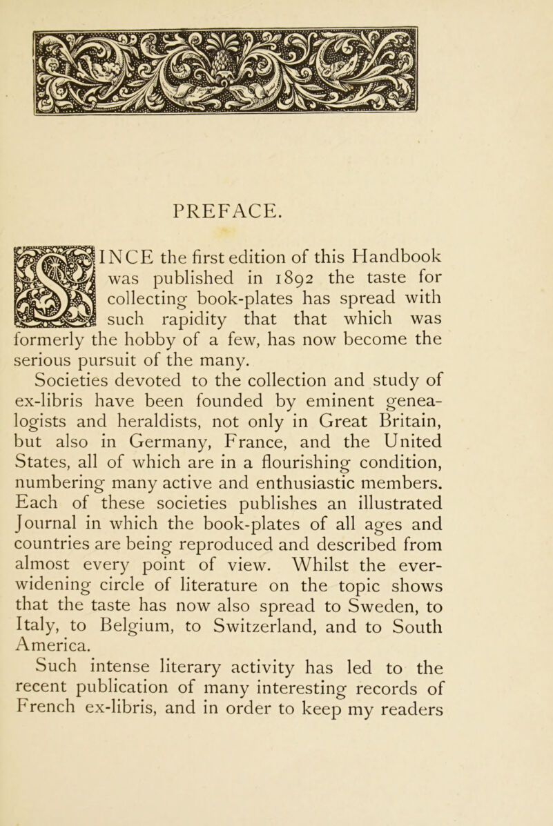 PREFACE. INCE the first edition of this Handbook was published in 1892 the taste for collecting book-plates has spread with such rapidity that that which was formerly the hobby of a few, has now become the serious pursuit of the many. Societies devoted to the collection and study of ex-libris have been founded by eminent genea- logists and heraldists, not only in Great Britain, but also in Germany, France, and the United States, all of which are in a flourishing condition, numbering many active and enthusiastic members. Each of these societies publishes an illustrated Journal in which the book-plates of all ages and countries are being reproduced and described from almost every point of view. Whilst the ever- widening circle of literature on the topic shows that the taste has now also spread to Sweden, to Italy, to Belgium, to Switzerland, and to South America. Such intense literary activity has led to the recent publication of many interesting records of French ex-libris, and in order to keep my readers