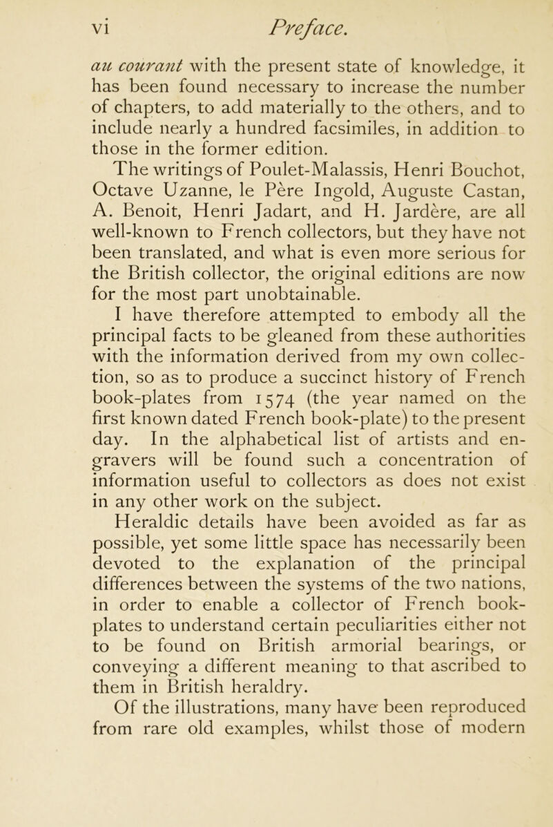 cm courant with the present state of knowledge, it has been found necessary to increase the number of chapters, to add materially to the others, and to include nearly a hundred facsimiles, in addition to those in the former edition. The writings of Poulet-Malassis, Henri Bouchot, Octave Uzanne, le Pere Ingold, Auguste Castan, A. Benoit, Henri Jadart, and H. Jardere, are all well-known to French collectors, but they have not been translated, and what is even more serious for the British collector, the original editions are now for the most part unobtainable. I have therefore attempted to embody all the principal facts to be gleaned from these authorities with the information derived from my own collec- tion, so as to produce a succinct history of French book-plates from 1574 (the year named on the first known dated French book-plate) to the present day. In the alphabetical list of artists and en- gravers will be found such a concentration of information useful to collectors as does not exist in any other work on the subject. Heraldic details have been avoided as far as possible, yet some little space has necessarily been devoted to the explanation of the principal differences between the systems of the two nations, in order to enable a collector of French book- plates to understand certain peculiarities either not to be found on British armorial bearings, or conveying a different meaning to that ascribed to them in British heraldry. Of the illustrations, many have been reproduced from rare old examples, whilst those of modern