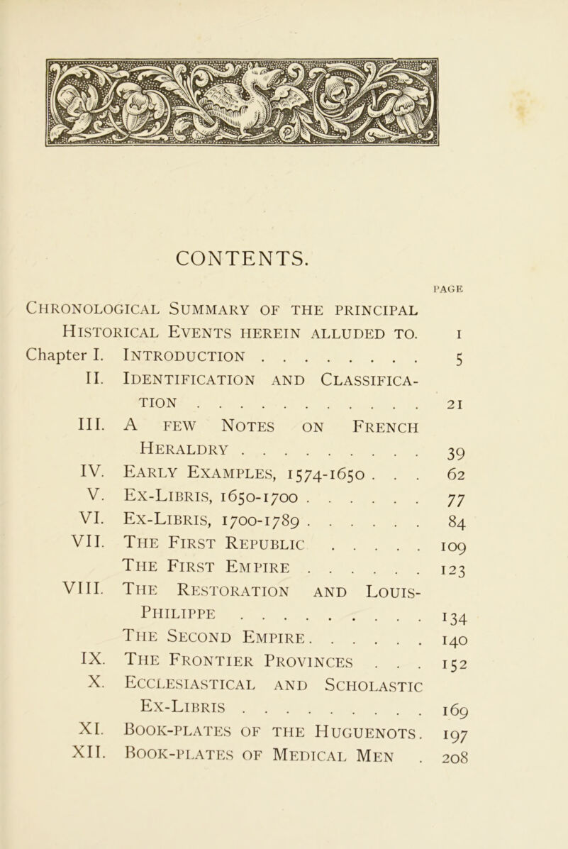 CONTENTS. PAGE Chronological Summary of the principal Historical Events herein alluded to. Chapter I. Introduction 5 II. Identification and Classifica- TION 21 III. A few Notes on French Heraldry 39 IV. Early Examples, 1574-1650 . . . 62 V. Ex-Libris, 1650-1700 77 VI. Ex-Libris, 1700-1789 84 VII. The First Republic 109 The First Empire 123 VIII. The Restoration and Louis- Philippe The Second Empire IX. The Frontier Provinces . . X. Ecclesiastical and Scholastic Ex-Libris XI. Book-plates of the Huguenots. XII. Book-plates of Medical Men *34 140 152 169 197 208