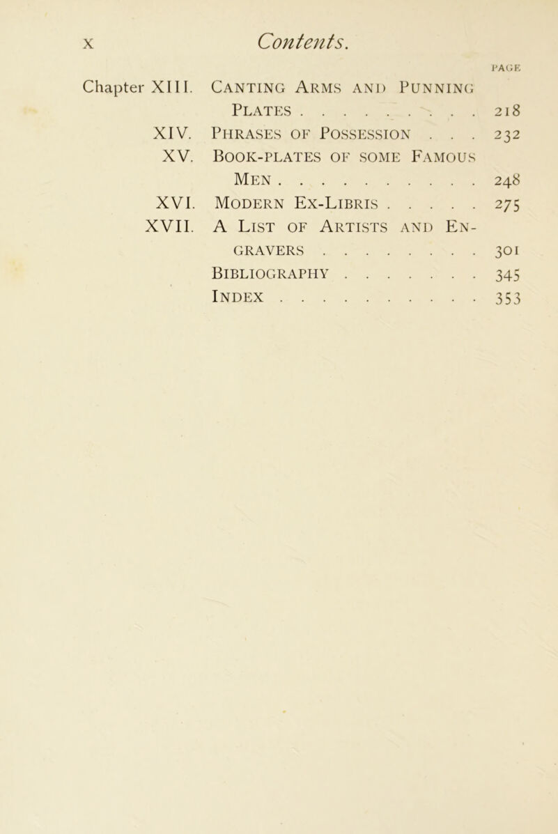 PAGE Chapter XIII. Canting Arms and Punning Plates 218 XIV. Phrases oe Possession . . . 232 XV. Book-plates of some Famous Men 248 XVI. Modern Ex-Libris 275 XVII. A List of Artists and En- gravers 301 Bibliography 345 Index 353