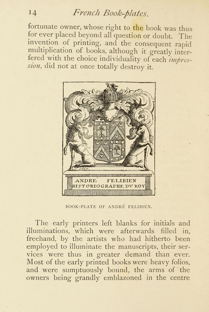 fortunate owner, whose right to the book was thus for ever placed beyond all question or doubt. The invention of printing, and the consequent rapid multiplication of books, although it greatly inter- fered with the choice individuality of each impres- sion, did not at once totally destroy it. BOOK-PLATE OF ANDRE FELIBIEN. The early printers left blanks for initials and illuminations, which were afterwards filled in, freehand, by the artists who had hitherto been employed to illuminate the manuscripts, their ser- vices were thus in greater demand than ever. Most of the early printed books were heavy folios, and were sumptuously bound, the arms of the owners being grandly emblazoned in the centre