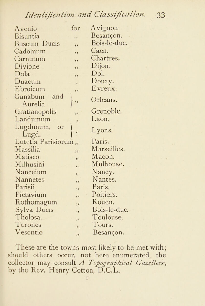 Avenio for Avignon Bisuntia M Besan^on. Buscum Ducis 1 y Bois-le-duc. Cadomum yy Caen. Carnutum yy Chartres. Divione } y Dijon. Dola y) Dol. Duacum 1 > Douay. Ebroicum y y Evreux. Ganabum and Aurelia \ i” Orleans. Gratianopolis ) y Grenoble. Landumum Lugdunum, or Lugd. ) y 1 Laon. Lyons. }” Lutetia Parisiorum,, Paris. Massilia yy Marseilles. Matisco yy Macon. Milhusini y y Mulhouse. Nanceium yy Nancy. Nannetes y y Nantes. Parisii y y Paris. Pictavium y y Poitiers. Rothomagum y y Rouen. Sylva Ducis y y Bois-le-duc. Tholosa. yy Toulouse. Turones y y Tours. Vesontio yy Besancon. These are the towns most likely to be met with; should others occur, not here enumerated, the collector may consult Topographical Gazetteer, by the Rev. Henry Cotton, D.C.L. F