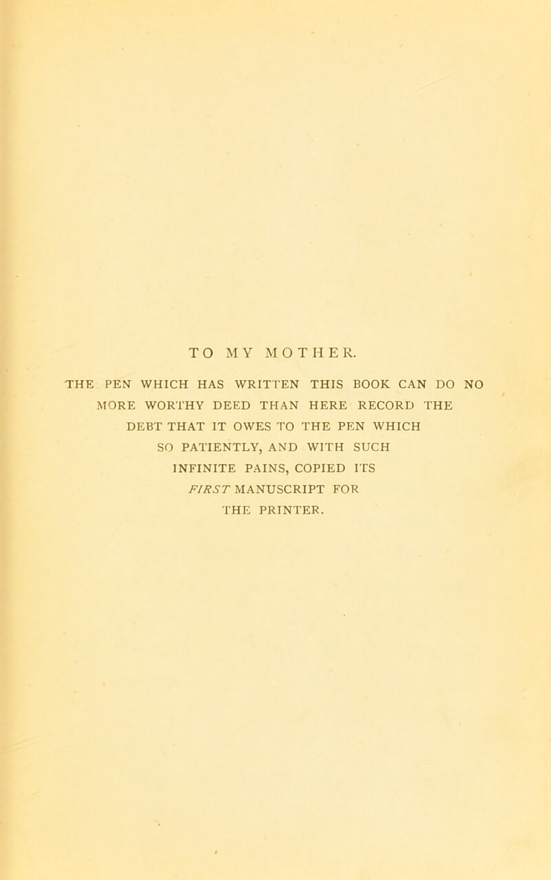 TO MY MOTHER. THE PEN WHICH HAS WRITTEN THIS BOOK CAN DO NO MORE WORTHY DEED THAN HERE RECORD THE DEBT THAT IT OWES TO THE PEN WHICH SO PATIENTLY, AND WITH SUCH INFINITE PAINS, COPIED ITS iP/^5'7’MANUSCRIPT FOR THE PRINTER.