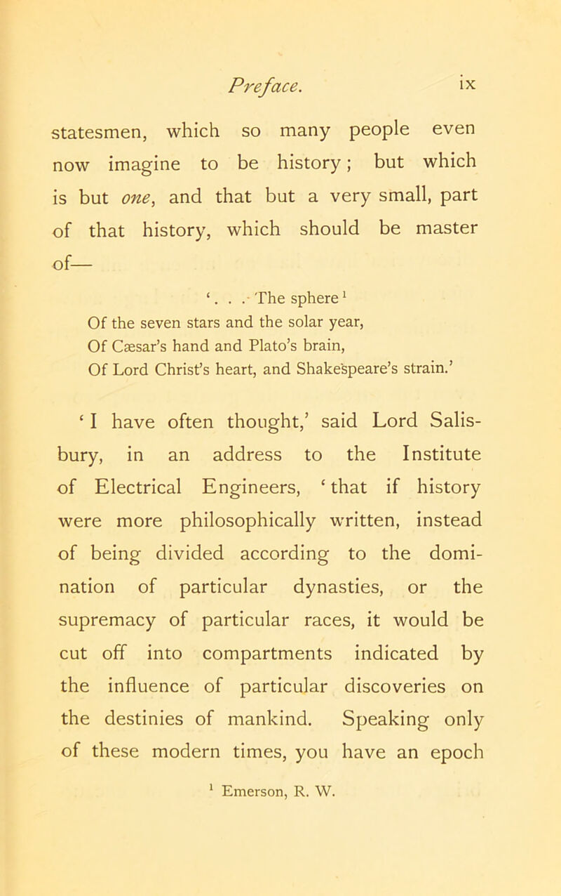 statesmen, which so many people even now imagine to be history; but which is but one, and that but a very small, part of that history, which should be master of— . . The sphere* Of the seven stars and the solar year, Of Caesar’s hand and Plato’s brain. Of Lord Christ’s heart, and Shakespeare’s strain.’ ‘ I have often thought,’ said Lord Salis- bury, in an address to the Institute of Electrical Engineers, ‘ that if history were more philosophically written, instead of being divided according to the domi- nation of particular dynasties, or the supremacy of particular races, it would be cut off into compartments indicated by the influence of particular discoveries on the destinies of mankind. Speaking only of these modern times, you have an epoch Emerson, R. W.