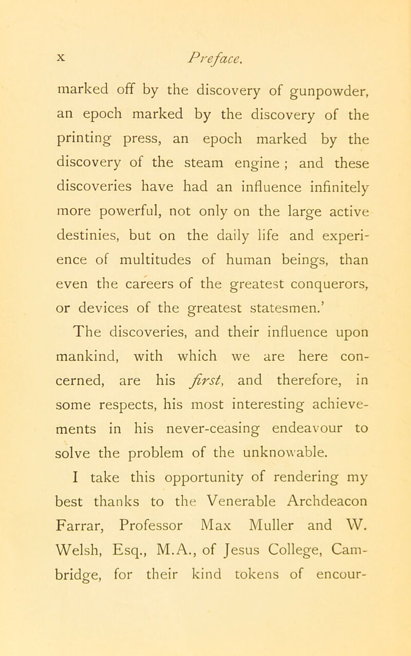 marked off by the discovery of gunpowder, an epoch marked by the discovery of the printing press, an epoch marked by the discovery of the steam engine ; and these discoveries have had an influence infinitely more powerful, not only on the large active destinies, but on the daily life and experi- ence of multitudes of human beings, than even the careers of the greatest conquerors, or devices of the greatest statesmen.’ The discoveries, and their influence upon mankind, with which we are here con- cerned, are his first, and therefore, in some respects, his most interesting achieve- ments in his never-ceasing endeavour to solve the problem of the unknowable. I take this opportunity of rendering my best thanks to the Venerable Archdeacon Farrar, Professor Max Muller and W. Welsh, Esq., M.A., of Jesus College, Cam- bridge, for their kind tokens of encour-
