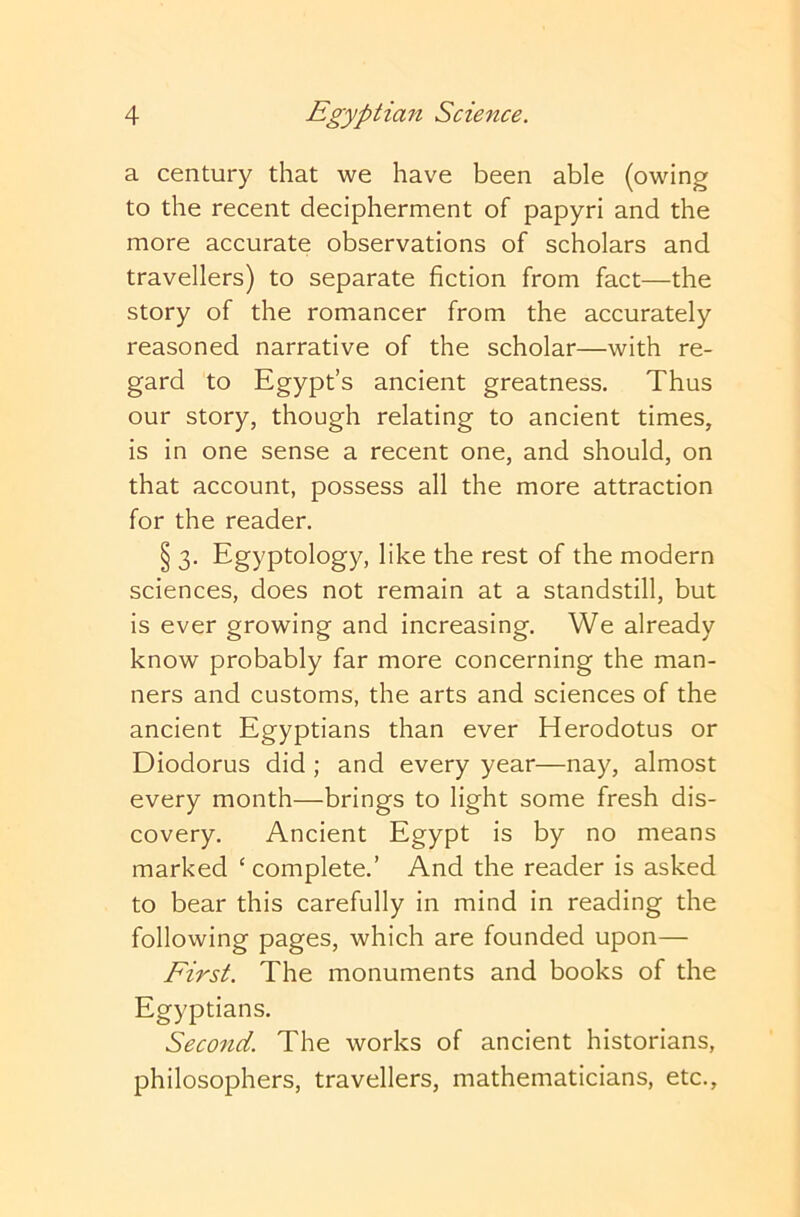 a century that we have been able (owing to the recent decipherment of papyri and the more accurate observations of scholars and travellers) to separate fiction from fact—the story of the romancer from the accurately reasoned narrative of the scholar—with re- gard to Egypt’s ancient greatness. Thus our story, though relating to ancient times, is in one sense a recent one, and should, on that account, possess all the more attraction for the reader, § 3- Egyptology, like the rest of the modern sciences, does not remain at a standstill, but is ever growing and increasing. We already know probably far more concerning the man- ners and customs, the arts and sciences of the ancient Egyptians than ever Herodotus or Diodorus did ; and every year—nay, almost every month—brings to light some fresh dis- covery. Ancient Egypt is by no means marked ‘ complete.’ And the reader is asked to bear this carefully in mind in reading the following pages, which are founded upon— First. The monuments and books of the Egyptians. Second. The works of ancient historians, philosophers, travellers, mathematicians, etc..